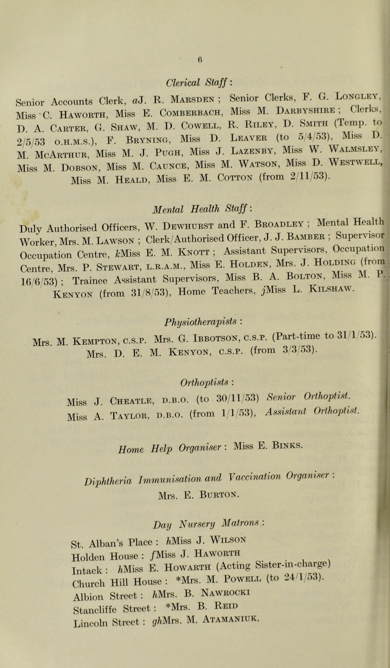 fi Clerical Staff: Senior Accounts Clerk, aJ. R. Marsden ; Senior Clerks, F. G. Longley, Miss C. Haworth, Miss E. Comberbach, Miss M. Darbyshire ; Clerks, T>. A. Carter, G. Shaw, M. D. Cowell, R. Riley, T). Smith (Temp, to 2/5/53 O.H.M.S.), F. Bryning, Miss D. Leaver (to 5/4/53), Miss D. M McArthur, Miss M. J. Pugh, Miss J. Lazenby, Miss W. Walmsley, Miss M. Dobson, Miss M. Caunce, Miss M. Watson, Miss D. Westwell, Miss M. Heald, Miss E. M. Cotton (from 2G1'53). Mental Health Staff: Duly Authorised Officers, W. Dewhurst and F. Broadley ; Mental Health Worker Mrs M. Lawson ; Clerk/Authorised Officer, J. J. Bamber ; Supervisor Occupation Centre, fcMiss E. M. Knott ; Assistant Supervisors, Occupation Centre, Mrs. P. Stewart, l.r.a.m.. Miss E. Holden, Mrs. J. Holding (from in'G'53); Trainee Assistant Supervisors, Miss B. A. Bolton, Miss M. . Kenyon (from 31/8/53), Home Teachers, jMiss L. Kilshaw. Physiotherapists : Mrs. M. Kempton, c.s.p. Mrs. G. Ibbotson, c.s.p. (Part-time to 31T o3) Mrs. D. E. M. Kenyon, c.s.p. (from 3/3/53). Orthoptists : Miss J. Cheatle, d.b.o. (to 30/11/53) Senior Orthoptist. Miss A. Taylor, d.b.o. (from 1/1/53), Assistant Orthoptist. Home Help Organiser : Miss E. Binks. Diphtheria Immunisation and Vaccination Organiser . Mrs. E. Burton. Day Nursery 3Iatrons : St. Alban’s Place : /iMiss J. Wilson Holden House : /Miss J. Haworth . . , , Intack • hMiss E. Howarth (Acting Sister-m-charge) Church Hill HoiLse : *Mrs. M. Powell (to 24d 53). Albion Street: hUrs. B. Nawrocki Stancliffe Street: *Mrs. B. Reid Lincoln Street: ghUxs. M. Atamaniuk.