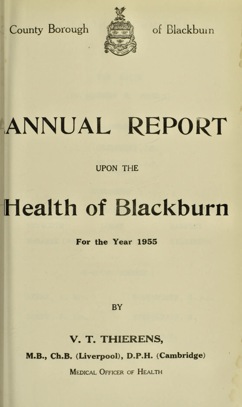 County Borough ANNUAL REPORT UPON THE Health of Blackburn For the Year 1955 BY V. T. THIERENS, M.B., Ch«B. (Liverpool), D.P.H. (Cambridge) Medical Officer of Health