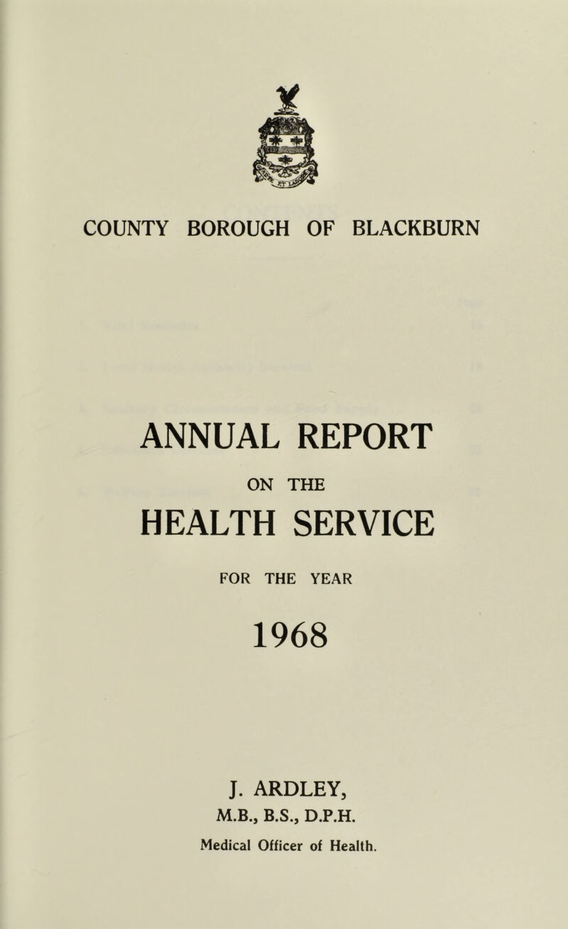 COUNTY BOROUGH OF BLACKBURN ANNUAL REPORT ON THE HEALTH SERVICE FOR THE YEAR 1968 J. ARDLEY, M.B., B.S., D.P.H. Medical Officer of Health.