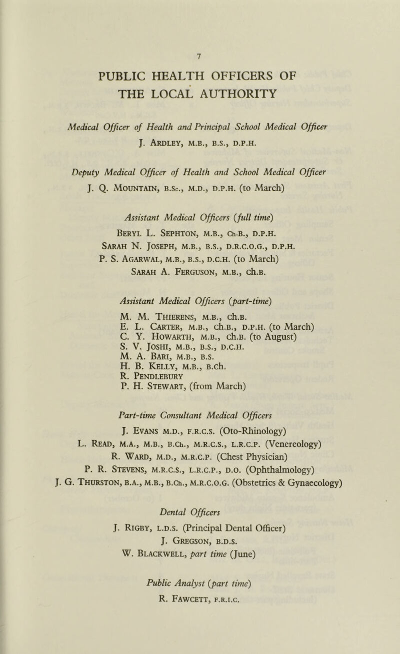 PUBLIC HEALTH OFFICERS OF THE LOCAL AUTHORITY Medical Officer of Health and Principal School Medical Officer J. ArDLEY, M.B., B.S., D.P.H. Deputy Medical Officer of Health and School Medical Officer J. Q, Mountain, b.Sc., m.d., d.p.h. (to March) Assistant Medical Officers {full time) Beryl L. Sephton, m.b., ch b., d.p.h. Sarah N. Joseph, m.b., b.s., d.r.c.o.g., d.p.h. P. S. Agarwal, m.b., B.S., D.c.H. (to March) Sarah A. Ferguson, m.b., ch.B. Assistant Medical Officers {part-time) M. M. Thierens, m.b., ch.B. E. L. Carter, m.b., ch.B., d.p.h. (to March) C. Y. Howarth, m.b., ch.B. (to August) S. V. JOSHI, M.B., B.S., D.c.H. M. A. Bari, m.b., b.s. H. B. Kelly, m.b., B.ch. R. Pendlebury P. H. Stewart, (from March) Part-time Consultant Medical Officers J. Evans m.d., f.r.c.s. (Oto-Rhinology) L. Read, m.a., m.b., b.ce., m.r.c.s., l.r.c.p. (Venereology) R. Ward, m.d., m.r.c.p. (Chest Physician) P. R. Stevens, m.r.c.s., l.r.c.p., d.o. (Ophthalmology) J. G. Thurston, b.a., m.b., b.cl., m.r.c.o.g. (Obstetrics & Gynaecology) Dental Officers J. Rigby, l.d.s. (Principal Dental Officer) J. Gregson, b.d.s. W. Blackwell, part time (June) Public Analyst {part time) R. Fawcett, f.r.i.c.