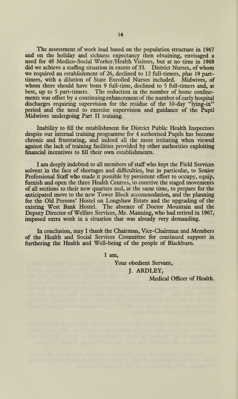 The assessment of work load based on the population structure in 1967 and on the holiday and sickness expectancy then obtaining, envisaged a need for 48 Medico-Social Worker/Health Visitors, but at no time in 1968 did we achieve a staffing situation in excess of 33. District Nurses, of whom we required an establishment of 26, declined to 12 full-timers, plus 19 part- timers, with a dilution of State Enrolled Nurses included. Midwives, of whom there should have been 9 full-time, declined to 5 full-timers and, at best, up to 5 part-timers. The reduction in the number of home confine- ments was offset by a continuing enhancement of the number of early hospital discharges requiring supervision for the residue of the 10-day “lying-in” period and the need to exercise supervision and guidance of the Pupil Midwives undergoing Part II training. Inability to fill the establishment for District Public Health Inspectors despite oiu: internal training programme for 4 authorised Pupils has become chronic and fhistrating, and indeed all the more irritating when viewed against the lack of training facilities provided by other authorities exploiting financial incentives to fill their own establishments. I am deeply indebted to all members of staff who kept the Field Services solvent in the face of shortages and difficulties, but in particular, to Senior Professional Staff who made it possible by persistent effort to occupy, equip, furnish and open the three Health Centres, to contrive the staged movements of aU sections to their new quarters and, at the same time, to prepare for the anticipated move to the new Tower Block accommodation, and the planning for the Old Persons’ Hostel on Longshaw Estate and the upgrading of the existing West Bank Hostel. The absence of Doctor Mountain and the Deputy Director of Welfare Services, Mr. Manning, who had retired in 1967, imposed extra work in a situation that was already very demanding. In conclusion, may I thank the Chairman, Vice-Chairman and Members of the Health and Social Services Committee for continued support in furthering the Health and Well-being of the people of Blackburn. I am, Yoxu- obedient Servant, J. ARDLEY, Medical Officer of Health.