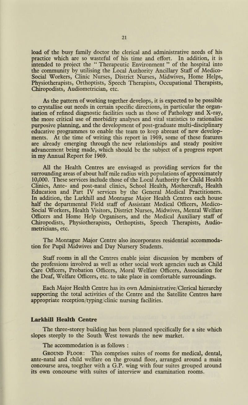 load of the busy family doctor the clerical and administrative needs of his praaice which are so wasteful of his time and effort. In addition, it is intended to project the “ Therapeutic Environment ” of the hospital into the community by utilising the Local Authority Ancillary Staff of Medico- Social Workers, Clinic Nurses, District Nurses, Midwives, Home Helps, Physiotherapists, Orthoptists, Speech Therapists, Occupational Therapists, Chiropodists, Audiometrician, etc. As the pattern of working together develops, it is expected to be possible to crystaUise out needs in certain specific directions, in particular the organ- isation of refined diagnostic facilities such as those of Pathology and X-ray, the more critical use of morbidity analyses and vital statistics to rationalise purposive planning, and the development of post-graduate multi-disciplinary educative programmes to enable the team to keep abreast of new develop- ments. At the time of writing this report in 1969, some of these features are already emerging through the new relationships and steady positive advancement being made, which should be the subject of a progress report in my Annual Report for 1969. AH the Health Centres are envisaged as providing services for the surrounding areas of about half mile radius with populations of approximately 10,000. These services include those of the Locd Authority for Child Health Clinics, Ante- and post-natal clinics. School Health, Mothercraft, Health Education and Part IV services by the General Medical Practitioners. In addition, the Larkhill and Montague Major Health Centres each house half the departmental Field staff of Assistant Medical Officers, Medico- Social Workers, Health Visitors, District Nurses, Midwives, Mental Welfare Officers and Home Help Organisers, and the Medical Auxiliary staff of Chiropodists, Physiotherapists, Orthoptists, Speech Therapists, Audio- metricians, etc. The Montague Major Centre also incorporates residential accommoda- tion for Pupil Midwives and Day Nursery Students. Staff rooms in all the Centres enable joint discussion by members of the professions involved as well as other social work agencies such as Child Care Officers, Probation Officers, Moral Welfare Officers, Association for the Deaf, Welfare Officers, etc. to take place in comfortable surroundings. Each Major Health Centre has its own Administrative/Clerical hierarchy supporting the total activities of the Centre and the Satellite Centres have appropriate reception/typing/clinic nursing facihties. Larkhill Health Centre The three-storey building has been planned specifically for a site which slopes steeply to the South West towards the new market. The accommodation is as follows : Ground Floor: This comprises suites of rooms for medical, dental, ante-natal and child welfare on the ground floor, arranged arotmd a main concourse area, toegther with a G.P. wing with four suites grouped around its own concourse with suites of interview and examination rooms.