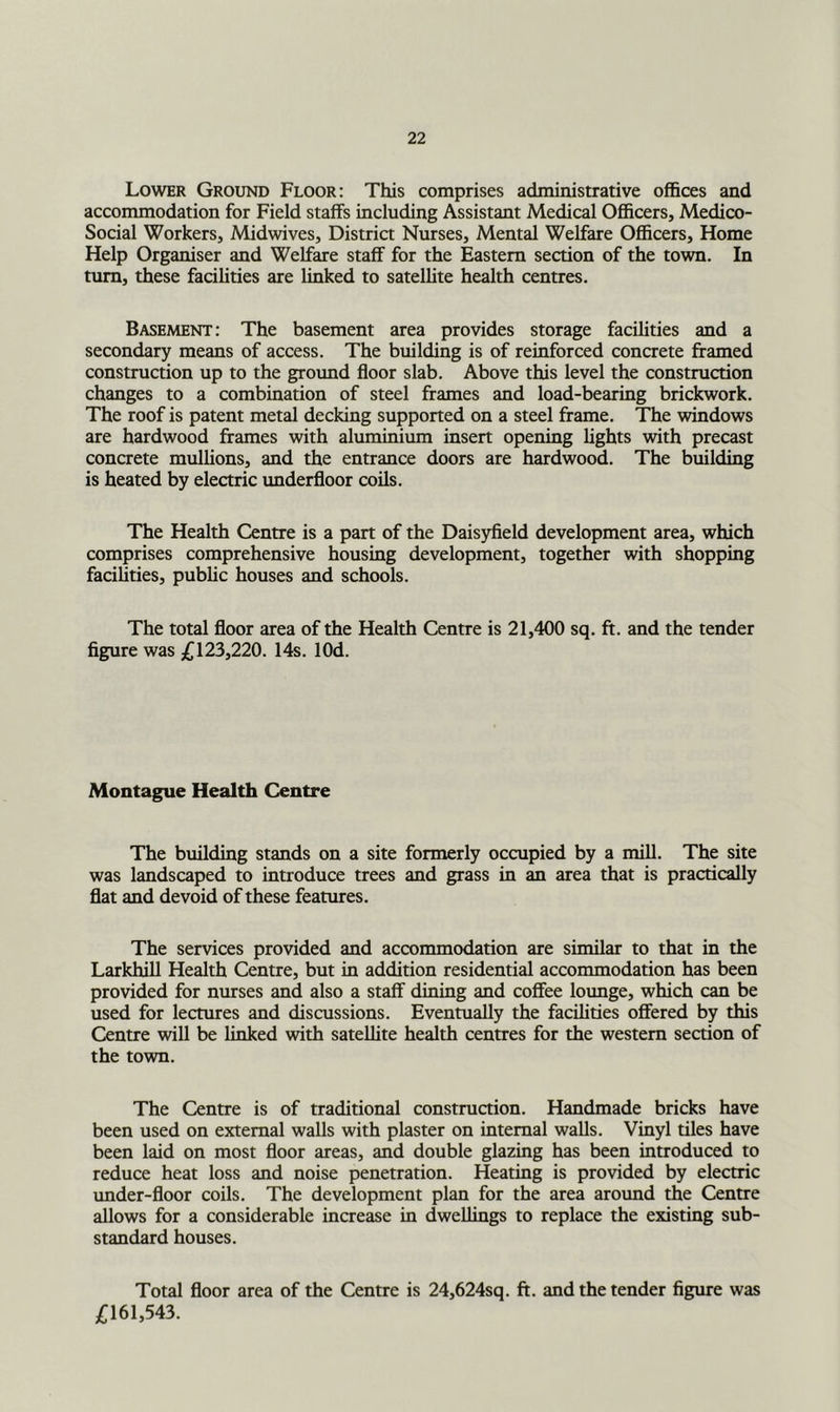 Lower Ground Floor: This comprises administrative offices and accommodation for Field staffs including Assistant Medical Officers, Medico- Social Workers, Midwives, District Nurses, Mental Welfare Officers, Home Help Organiser and Welfare staff for the Eastern section of the town. In turn, these facilities are linked to satellite health centres. Basement: The basement area provides storage facilities and a secondary means of access. The building is of reinforced concrete framed construction up to the ground floor slab. Above this level the construction changes to a combination of steel frames and load-bearing brickwork. The roof is patent metal decking supported on a steel frame. The windows are hardwood frames with aluminium insert opening lights with precast concrete mulhons, and the entrance doors are hardwood. The building is heated by electric underfloor coils. The Health Centre is a part of the Dais5ffield development area, which comprises comprehensive housing development, together with shopping facilities, public houses and schools. The total floor area of the Health Centre is 21,400 sq. ft. and the tender figure was £123,220. 14s. lOd. Montague Health Centre The building stands on a site formerly occupied by a mill. The site was landscaped to introduce trees and grass in an area that is practically flat and devoid of these features. The services provided and accommodation are similar to that in the Larkhill Health Centre, but in addition residential accommodation has been provided for nurses and also a staff dining and coffee lounge, which can be used for lectures and discussions. Eventually the facilities offered by this Centre will be finked with satellite health centres for the western section of the town. The Centre is of traditional construction. Handmade bricks have been used on external walls with plaster on internal walls. Vinyl tiles have been laid on most floor areas, and double glazing has been introduced to reduce heat loss and noise penetration. Heating is provided by electric under-floor coils. The development plan for the area aroimd the Centre allows for a considerable increase in dwellings to replace the existing sub- standard houses. Total floor area of the Centre is 24,624sq. ft. and the tender figure was £161,543.