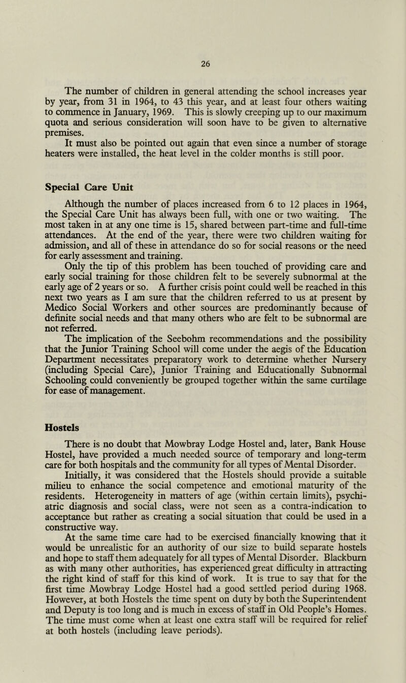 The number of children in general attending the school increases year by year, from 31 in 1964, to 43 this year, and at least four others waiting to commence in January, 1969. This is slowly creeping up to our maximum quota and serious consideration will soon have to be given to alternative premises. It must also be pointed out again that even since a number of storage heaters were installed, the heat level in the colder months is still poor. Special Care Unit Although the number of places increased from 6 to 12 places in 1964, the Special Care Unit has always been full, with one or two waiting. The most taken in at any one time is 15, shared between part-time and foil-time attendances. At the end of the year, there were two children waiting for admission, and all of these in attendance do so for social reasons or the need for early assessment and training. Only the tip of this problem has been touched of providing care and early social training for those children felt to be severely subnormal at the early age of 2 years or so. A further crisis point could well be reached in this next two years as I am sme that the children referred to us at present by Medico Social Workers and other sources are predominantly because of definite social needs and that many others who are felt to be subnormal are not referred. The implication of the Seebohm recommendations and the possibility that the Junior Training School will come under the aegis of the Education Department necessitates preparatory work to determine whether Nursery (including Special Care), Junior Training and Educationally Subnormal Schooling could conveniently be grouped together within the same curtilage for ease of management. Hostels There is no doubt that Mowbray Lodge Hostel and, later. Bank House Hostel, have provided a much needed source of temporary and long-term care for both hospitals and the community for all types of Mental Disorder. Initially, it was considered that the Hostels should provide a suitable milieu to enhance the social competence and emotional maturity of the residents. Heterogeneity in matters of age (within certain limits), psychi- atric diagnosis and social class, were not seen as a contra-indication to acceptance but rather as creating a social situation that could be used in a constructive way. At the same time care had to be exercised financially knowing that it would be unrealistic for an authority of our size to build separate hostels and hope to staff them adequately for all types of Mental Disorder. Blackburn as with many other authorities, has experienced great difficulty in attracting the right kind of staff for this kind of work. It is true to say that for the first time Mowbray Lodge Hostel had a good settled period during 1968. However, at both Hostels the time spent on duty by both the Superintendent and Deputy is too long and is much in excess of staff in Old People’s Homes. The time must come when at least one extra staff will be required for relief at both hostels (including leave periods).