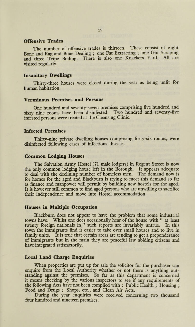 Offensive Trades The number of offensive trades is thirteen. These consist of eight Bone and Rag and Bone Dealing ; one Fat Extracting ; one Gut Scraping and three Tripe Boiling. There is also one Knackers Yard. All are visited regularly. Insanitary Dwellings Thirty-three houses were closed during the year as being unfit for human habitation. Verminous Premises and Persons One htmdred and seventy-seven premises comprising five hundred and sixty nine rooms have been disinfested. Two hundred and seventy-five infested persons were treated at the Cleansing Clinic. Infected Premises Thirty-nine private dwelling houses comprising forty-six rooms, were disinfected following cases of infectious disease. Common Lodging Houses The Salvation Army Hostel (71 male lodgers) in Regent Street is now the only common lodging house left in the Borough. It appears adequate to deal with the declining number of homeless men. The demand now is for homes for the aged and Blackburn is trying to meet this demand so far as finance and manpower will permit by building new hostels for the aged. It is however still common to find aged persons who are unwilling to sacrifice their independence and move into Hostel accommodation. Houses in Multiple Occupation Blackburn does not appear to have the problem that some industrial towns have. Whilst one does occasionally hear of the house with “ at least twenty foreign nationals in,” such reports are invariably untrue. In this town the immigrants find it easier to take over small houses and to live in family units. It is true that certain areas are tending to get a preponderance of inunigrants but in the main they are peaceful law abiding citizens and have integrated satisfactorily. Local Land Charge Enquiries When properties are put up for sale the solicitor for the purchaser can enquire from the Local Authority whether or not there is anything out- standing against the premises. So far as this department is concerned it means checking by the various inspectors to see if any requirements of the following Acts have not been complied with : Public Health ; Housing ; Food and Drugs ; Shops, etc., and Clean Air Aas. During the year enquiries were received concerning two thousand four hundred and nineteen premises.