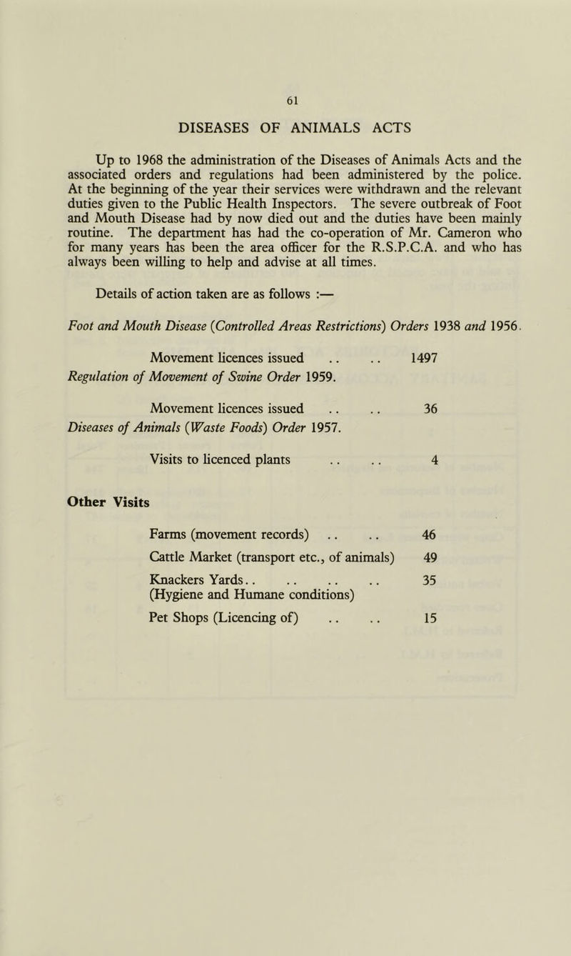 DISEASES OF ANIMALS ACTS Up to 1968 the administration of the Diseases of Animals Acts and the associated orders and regulations had been administered by the police. At the beginning of the year their services were withdrawn and the relevant duties given to the Public Health Inspectors. The severe outbreak of Foot and Mouth Disease had by now died out and the duties have been mainly routine. The department has had the co-operation of Mr. Cameron who for many years has been the area officer for the R.S.P.C.A. and who has always been willing to help and advise at all times. Details of action taken are as follows :— Foot and Mouth Disease {Controlled Areas Restrictions') Orders 1938 and 1956. Movement licences issued Regulation of Movement of Swine Order 1959. 1497 Movement licences issued Diseases of Animals {Waste Foods) Order 1957. 36 Visits to licenced plants 4 Other Visits Farms (movement records) Cattle Market (transport etc., of animals) Knackers Yards.. (Hygiene and Humane conditions) Pet Shops (Licencing of) 46 35 49 15