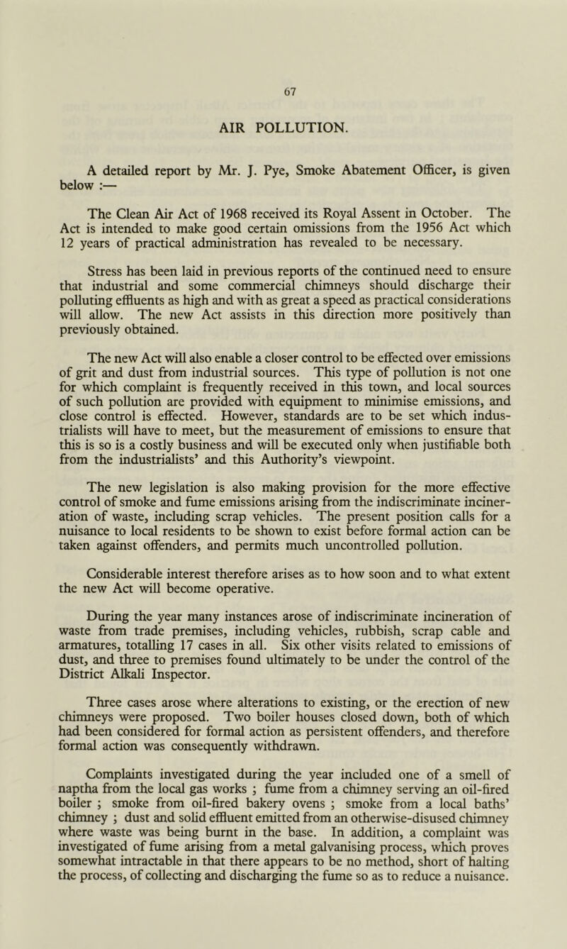 AIR POLLUTION. A detailed report by Mr. J. Pye, Smoke Abatement Ofl&cer, is given below :— The Clean Air Act of 1968 received its Royal Assent in October. The Act is intended to make good certain omissions from the 1956 Act which 12 years of praaical administration has revealed to be necessary. Stress has been laid in previous reports of the continued need to ensure that industrial and some commercial chimneys should discharge their polluting effluents as high and with as great a speed as practical considerations will allow. The new Act assists in this direction more positively than previously obtained. The new Act will also enable a closer control to be effected over emissions of grit and dust from industrial sources. This type of pollution is not one for which complaint is frequently received in this town, and local sources of such pollution are provided with equipment to minimise emissions, and close control is effected. However, standards are to be set which indus- trialists will have to meet, but the measurement of emissions to ensure that this is so is a costly business and will be executed only when justifiable both from the industrialists’ and this Authority’s viewpoint. The new legislation is also making provision for the more effective control of smoke and fume emissions arising from the indiscriminate inciner- ation of waste, including scrap vehicles. The present position calls for a nuisance to local residents to be shown to exist before formal action can be taken against offenders, and permits much uncontrolled pollution. Considerable interest therefore arises as to how soon and to what extent the new Aa will become operative. During the year many instances arose of indiscriminate incineration of waste from trade premises, including vehicles, rubbish, scrap cable and armatures, totalling 17 cases in all. Six other visits related to emissions of dust, and three to premises found ultimately to be under the control of the District Alkali Inspector. Three cases arose where alterations to existing, or the erection of new chimneys were proposed. Two boiler houses closed down, both of which had been considered for formal action as persistent offenders, and therefore formal action was consequently withdrawn. Complaints investigated during the year included one of a smell of naptha from the local gas works ; fume from a chimney serving an oil-fired boiler ; smoke from oil-fired bakery ovens ; smoke from a local baths’ chimney ; dust and solid effluent emitted from an otherwise-disused chimney where waste was being burnt in the base. In addition, a complaint was investigated of fume arising from a metal galvanising process, which proves somewhat intractable in that there appears to be no method, short of halting the process, of collecting and discharging the fume so as to reduce a nuisance.