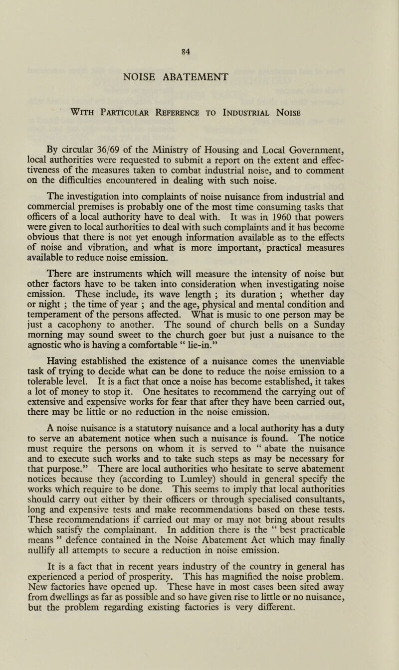 NOISE ABATEMENT With Particular Reference to Industrial Noise By circular 36/69 of the Ministry of Housing and Local Government, local authorities were requested to submit a report on the extent and effec- tiveness of the measures taken to combat industrial noise, and to comment on the difficulties encountered in dealing with such noise. The investigation into complaints of noise nuisance from industrial and commercial premises is probably one of the most time consuming tasks that officers of a local authority have to deal with. It was in 1960 that powers were given to local authorities to deal with such complaints and it has become obvious that there is not yet enough information available as to the effects of noise and vibration, and what is more important, practical measures available to reduce noise emission. There are instruments which will measure the intensity of noise but other factors have to be taken into consideration when investigating noise emission. These include, its wave length ; its duration ; whether day or night ; the time of year ; and the age, physical and mentd condition and temperament of the persons affected. What is music to one person may be just a cacophony to another. The sound of church bells on a Sunday morning may sound sweet to the church goer but just a nuisance to the agnostic who is having a comfortable “ lie-in.” Having established the existence of a nuisance comes the unenviable task of trying to decide what can be done to reduce the noise emission to a tolerable level. It is a fact that once a noise has become established, it takes a lot of money to stop it. One hesitates to recommend the carrying out of extensive and expensive works for fear that after they have been carried out, there may be little or no reduction in the noise emission. A noise nuisance is a statutory nuisance and a local authority has a duty to serve an abatement notice when such a nuisance is found. The notice must require the persons on whom it is served to “ abate the nuisance and to execute such works and to take such steps as may be necessary for that purpose.” There are local authorities who hesitate to serve abatement notices because they (according to Lumley) should in general specify the works which require to be done. This seems to imply that local authorities should carry out either by their officers or through specialised consultants, long and expensive tests and make recommendations based on these tests. These recommendations if carried out may or may not bring about results which satisfy the complainant. In addition there is the “ best practicable means ” defence contained in the Noise Abatement Act which may finally nullify all attempts to secure a reduction in noise emission. It is a fact that in recent years industry of the country in general has experienced a period of prosperity. This has magnified the noise problem. New factories have opened up. These have in most cases been sited away from dwellings as far as possible and so have given rise to little or no nuisance, but the problem regarding existing factories is very different.