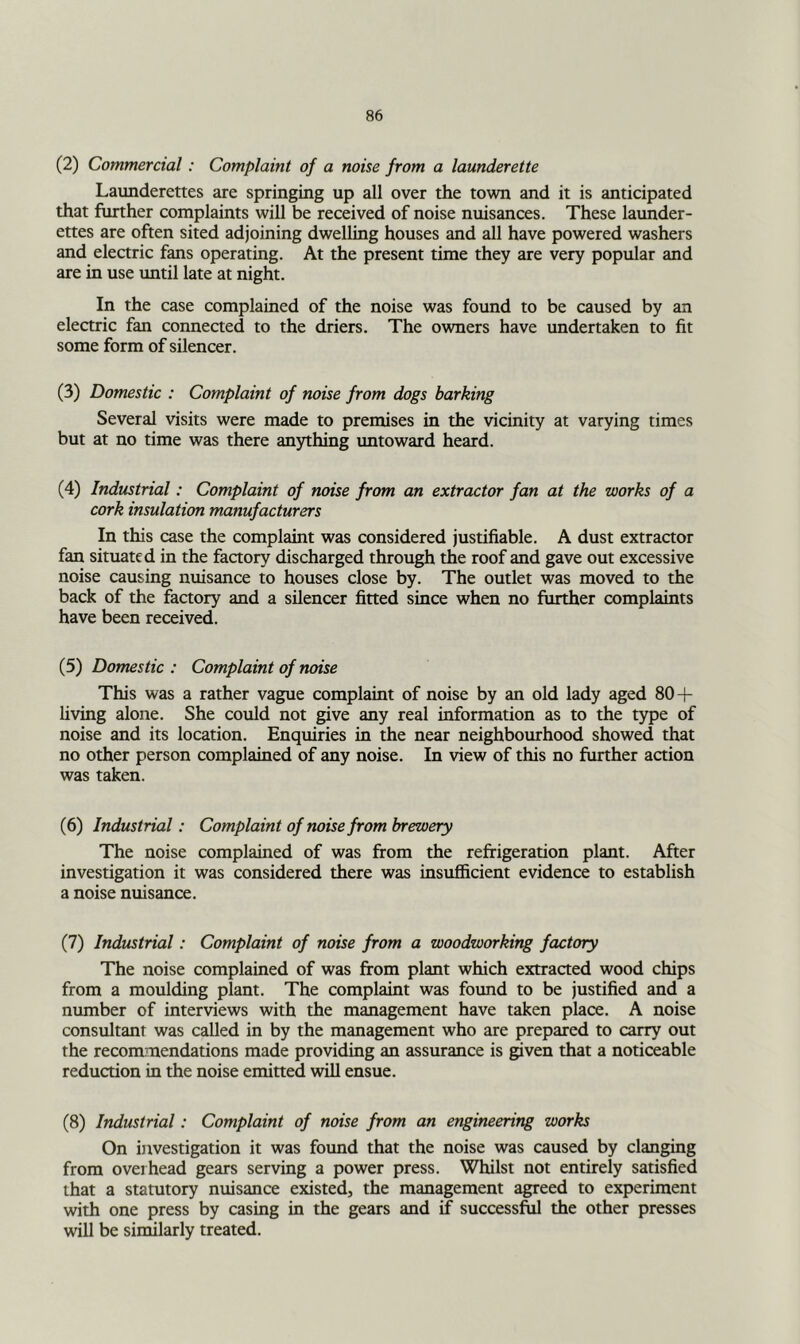 (2) Commercial: Complaint of a noise from a launderette Launderettes are springing up all over the town and it is anticipated that further complaints will be received of noise nuisances. These launder- ettes are often sited adjoining dwelling houses and all have powered washers and electric fans operating. At the present time they are very popular and are in use until late at night. In the case complained of the noise was found to be caused by an electric fan connected to the driers. The owners have imdertaken to fit some form of silencer. (3) Domestic : Complaint of noise from dogs barking Several visits were made to premises in the vicinity at varying times but at no time was there anything untoward heard. (4) Industrial: Complaint of noise from an extractor fan at the works of a cork insulation manufacturers In this case the complaint was considered justifiable. A dust extractor fan situated in the factory discharged through the roof and gave out excessive noise causing nuisance to houses close by. The outlet was moved to the back of the factory and a silencer fitted since when no further complaints have been received. (5) Domestic: Complaint of noise This was a rather vague complaint of noise by an old lady aged 80 + living alone. She could not give any real information as to the type of noise and its location. Enquiries in the near neighborhood showed that no other person complained of any noise. In view of this no further action was taken. (6) Industrial: Complaint of noise from brewery The noise complained of was from the refrigeration plant. After investigation it was considered there was insufficient evidence to establish a noise nuisance. (7) Industrial: Complaint of noise from a woodworking factory The noise complained of was from plant which extracted wood chips from a moulding plant. The complaint was found to be justified and a number of interviews with the management have taken place. A noise consultant was called in by the management who are prepared to carry out the recommendations made providing an assurance is given that a noticeable reduction in the noise emitted will ensue. (8) Industrial: Complaint of noise from an engineering works On ijivestigation it was found that the noise was caused by clanging from overhead gears serving a power press. Whilst not entirely satisfied that a statutory nuisance existed, the management agreed to experiment with one press by casing in the gears and if successful the other presses will be similarly treated.
