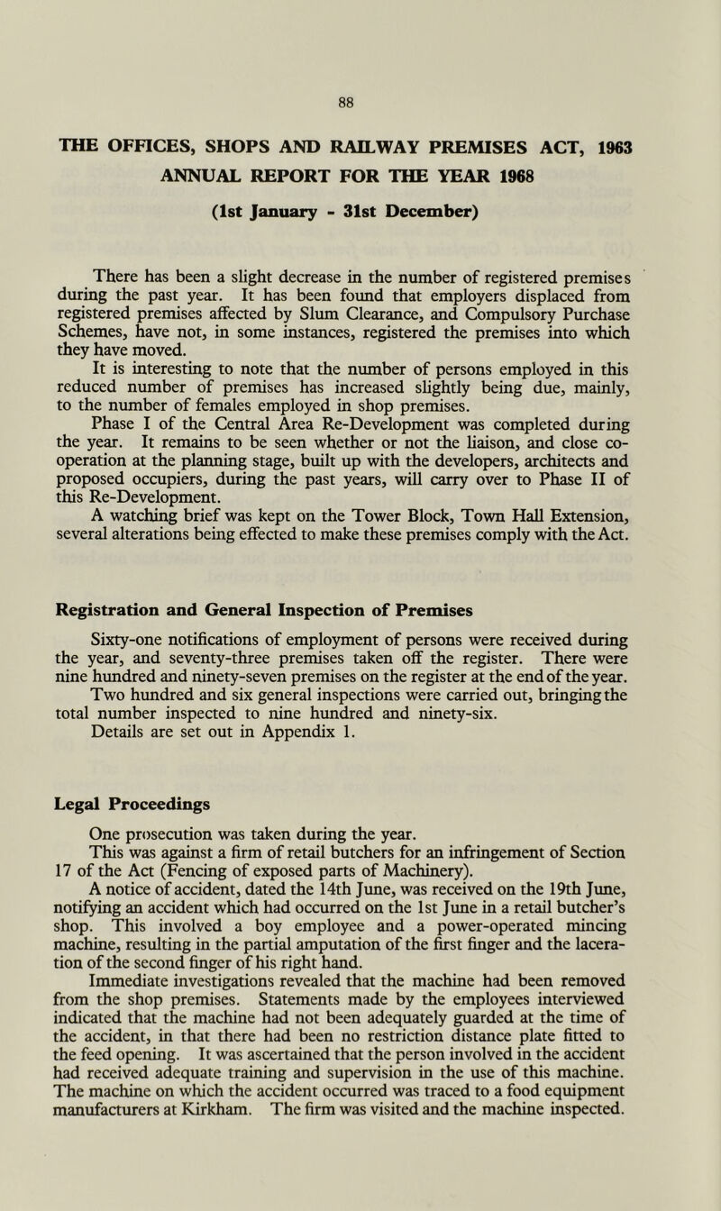 THE OFFICES, SHOPS AND RAILWAY PREMISES ACT, 1963 ANNUAL REPORT FOR THE YEAR 1968 (1st January - 31st December) There has been a slight decrease in the number of registered premises during the past year. It has been found that employers displaced from registered premises affected by Slum Clearance, and Compulsory Purchase Schemes, have not, in some instances, registered the premises into which they have moved. It is interesting to note that the number of persons employed in this reduced number of premises has increased slightly being due, mainly, to the number of females employed in shop premises. Phase I of the Central Area Re-Development was completed during the year. It remains to be seen whether or not the liaison, and close co- operation at the planning stage, built up with the developers, architects and proposed occupiers, during the past years, will carry over to Phase II of this Re-Development. A watching brief was kept on the Tower Block, Town Hall Extension, several alterations being effected to make these premises comply with the Act. Registration and General Inspection of Premises Sixty-one notifications of employment of persons were received during the year, and seventy-three premises taken off the register. There were nine hundred and ninety-seven premises on the register at the end of the year. Two hundred and six general inspections were carried out, bringing the total number inspected to nine hundred and ninety-six. Details are set out in Appendix 1. Legal Proceedings One prosecution was taken during the year. This was against a firm of retail butchers for an infringement of Section 17 of the Act (Fencing of exposed parts of Machinery). A notice of accident, dated the 14th Jime, was received on the 19th June, notifying an accident which had occurred on the 1st Jtme in a retail butcher’s shop. This involved a boy employee and a power-operated mincing machine, resulting in the partial amputation of the first finger and the lacera- tion of the second finger of his right hand. Immediate investigations revealed that the machine had been removed from the shop premises. Statements made by the employees interviewed indicated that the machine had not been adequately guarded at the time of the accident, in that there had been no restriction distance plate fitted to the feed opening. It was ascertained that the person involved in the accident had received adequate training and supervision in the use of this machine. The machine on which the accident occurred was traced to a food equipment manufacturers at Kirkham. The firm was visited and the machine inspected.