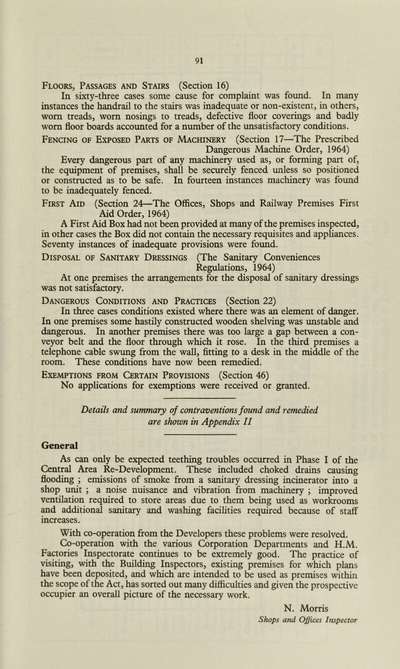 Floors, Passages and Stairs (Section 16) In sixty-three cases some cause for complaint was foimd. In many instances the handrail to the stairs was inadequate or non-existent, in others, worn treads, worn nosings to treads, defective floor coverings and badly worn floor boards accoimted for a number of the unsatisfactory conditions. Fencing of Exposed Parts of Machinery (Section 17—The Prescribed Dangerous Machine Order, 1964) Every dangerous part of any machinery used as, or forming part of, the equipment of premises, shall be securely fenced unless so positioned or constructed as to be safe. In fourteen instances machinery was found to be inadequately fenced. First Aid (Section 24—The Offices, Shops and Railway Premises First Aid Order, 1964) A First Aid Box had not been provided at many of the premises inspected, in other cases the Box did not contain the necessary requisites and appliances. Seventy instances of inadequate provisions were foimd. Disposal of Sanitary Dressings (The Sanitary Conveniences Regulations, 1964) At one premises the arrangements for the disposal of sanitary dressings was not satisfactory. Dangerous Conditions and Practices (Section 22) In three cases conditions existed where there was an element of danger. In one premises some hastily constructed wooden shelving was unstable and dangerous. In another premises there was too large a gap between a con- veyor belt and the floor through which it rose. In the third premises a telephone cable swung from the wall, fitting to a desk in the middle of the room. These conditions have now been remedied. Exemptions from Certain Provisions (Section 46) No applications for exemptions were received or granted. Details and summary of contraventions found and remedied are shown in Appendix II General As can only be expeaed teething troubles occurred in Phase I of the Central Area Re-Development. These included choked drains causing flooding ; emissions of smoke from a sanitary dressing incinerator into a shop unit ; a noise nuisance and vibration from machinery ; improved ventilation required to store areas due to them being used as workrooms and additional sanitary and washing facilities required because of staff increases. With co-operation from the Developers these problems were resolved. Co-operation with the various Corporation Departments and H.M. Factories Inspectorate continues to be extremely good. The practice of visiting, with the Building Inspectors, existing premises for which plans have been deposited, and which are intended to be used as premises within the scope of the Act, has sorted out many difficulties and given the prospective occupier an overall picture of the necessary work. N. Morris Shops and Offices Inspector
