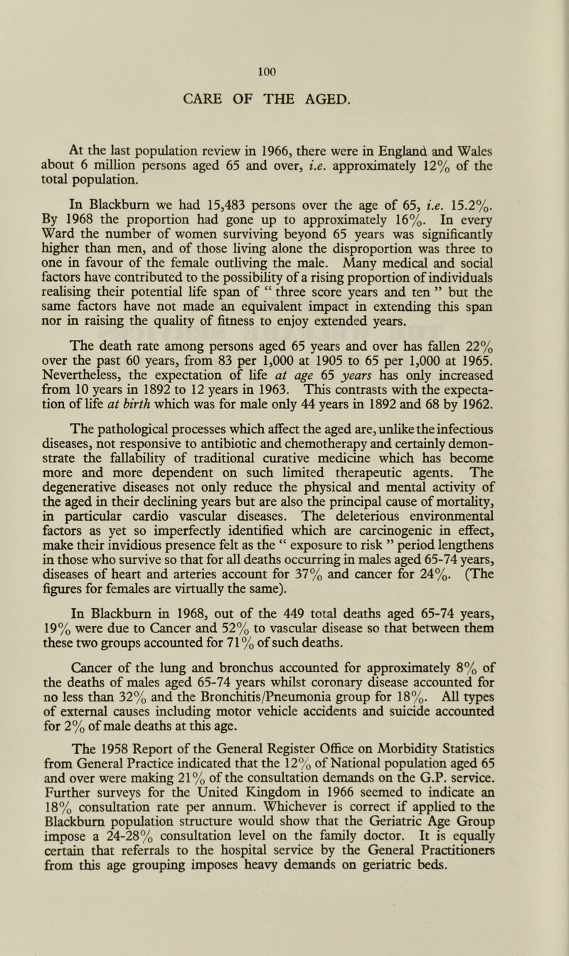 CARE OF THE AGED. At the last population review in 1966, there were in England and Wales about 6 million persons aged 65 and over, i,e. approximately 12% of the total population. In Blackburn we had 15,483 persons over the age of 65, i.e. 15.2%. By 1968 the proportion had gone up to approximately 16%. In every Ward the number of women surviving beyond 65 years was significantly higher than men, and of those living alone the disproportion was three to one in favour of the female outliving the male. Many medical and social faaors have contributed to the possibility of a rising proportion of individuals realising their potential fife span of “ three score years and ten ” but the same factors have not made an equivalent impact in extending this span nor in raising the quahty of fitness to enjoy extended years. The death rate among persons aged 65 years and over has fallen 22% over the past 60 years, from 83 per 1,000 at 1905 to 65 per 1,000 at 1965. Nevertheless, the expectation of life at age 65 years has o^y increased from 10 years in 1892 to 12 years in 1963. This contrasts with the expecta- tion of life at birth which was for male only 44 years in 1892 and 68 by 1962. The pathological processes which affect the aged are, unlike the infectious diseases, not responsive to antibiotic and chemotherapy and certainly demon- strate the fallabihty of traditional curative medicine which has become more and more dependent on such limited therapeutic agents. The degenerative diseases not only reduce the physical and mental activity of the aged in their declining years but are also the principal cause of mortality, in particular cardio vascular diseases. The deleterious environmental factors as yet so imperfectly identified which are carcinogenic in effect, make their invidious presence felt as the “ exposure to risk ” period lengthens in those who survive so that for all deaths occurring in males aged 65-74 years, diseases of heart and arteries accoimt for 37% and cancer for 24%. (The figures for females are virtually the same). In Blackburn in 1968, out of the 449 total deaths aged 65-74 years, 19% were due to Cancer and 52% to vascular disease so that between them these two groups accounted for 71% of such deaths. Cancer of the lung and bronchus accounted for approximately 8% of the deaths of males aged 65-74 years whilst coronary disease accounted for no less than 32% and the Bronchitis/Pneumonia group for 18%. All types of external causes including motor vehicle accidents and suicide accounted for 2% of male deaths at this age. The 1958 Report of the General Register Office on Morbidity Statistics from General Praaice indicated that the 12% of National population aged 65 and over were making 21% of the consultation demands on the G.P. service. Further surveys for the United Kingdom in 1966 seemed to indicate an 18% consultation rate per annum. Whichever is correct if applied to the Blackburn population structure would show that the Geriatric Age Group impose a 24-28% consultation level on the family doctor. It is equally certain that referrals to the hospital service by the General Practitioners from this age grouping imposes heavy demands on geriatric beds.