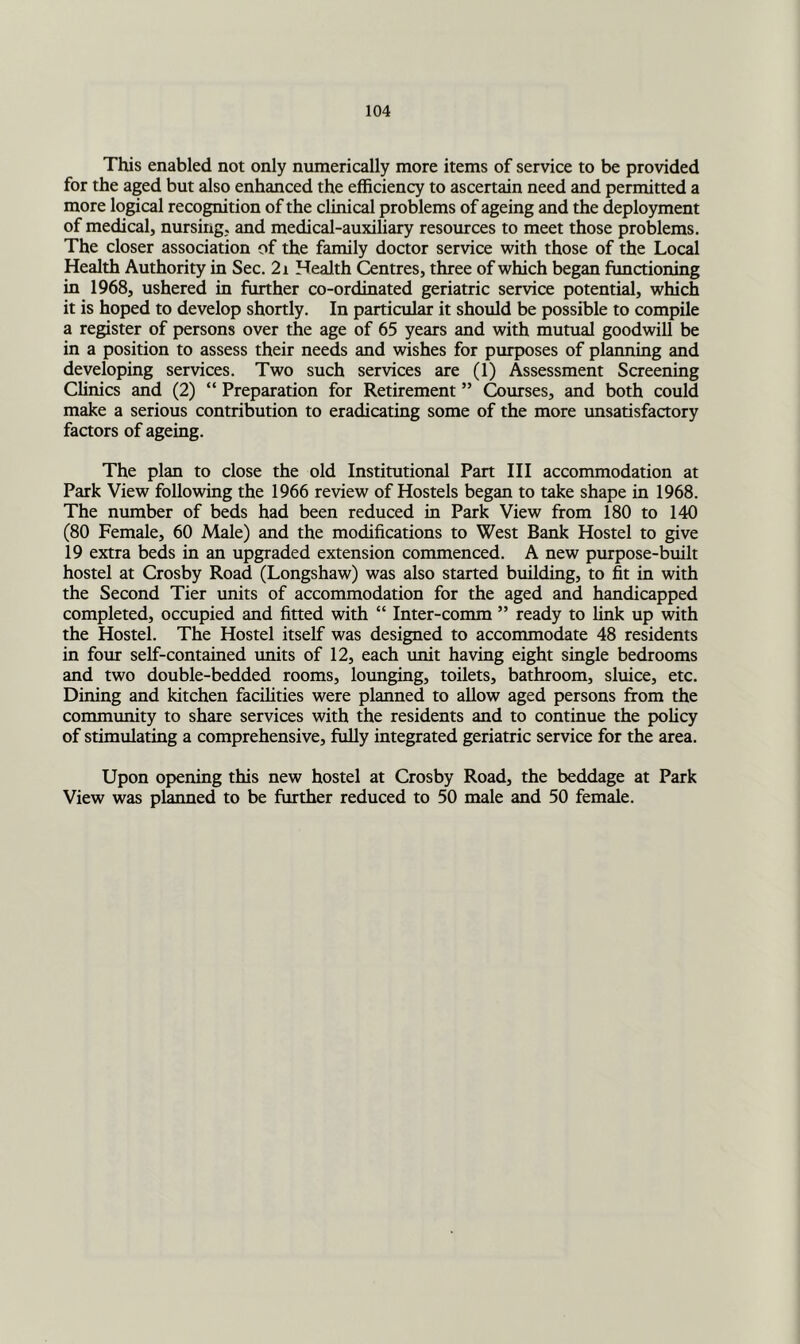 This enabled not only numerically more items of service to be provided for the aged but also enhanced the efficiency to ascertain need and permitted a more logical recognition of the clinical problems of ageing and the deployment of medical, nursing, and medical-auxiliary resomces to meet those problems. The closer association of the family doctor service with those of the Local Health Authority in Sec. 2i Health Centres, three of which began functioning in 1968, ushered in further co-ordinated geriatric service potential, which it is hoped to develop shortly. In particular it should be possible to compile a register of persons over the age of 65 years and with mutual goodwill be in a position to assess their needs and wishes for purposes of planning and developing services. Two such services are (1) Assessment Screening Clinics and (2) “ Preparation for Retirement ” Courses, and both could make a serious contribution to eradicating some of the more unsatisfactory factors of ageing. The plan to close the old Institutional Part III accommodation at Park View following the 1966 review of Hostels began to take shape in 1968. The number of beds had been reduced in Park View from 180 to 140 (80 Female, 60 Male) and the modifications to West Bank Hostel to give 19 extra beds in an upgraded extension commenced. A new purpose-built hostel at Crosby Road (Longshaw) was also started building, to fit in with the Second Tier units of accommodation for the aged and handicapped completed, occupied and fitted with “ Inter-comm ” ready to link up with the Hostel. The Hostel itself was designed to accommodate 48 residents in four self-contained imits of 12, each unit having eight single bedrooms and two double-bedded rooms, lounging, toilets, bathroom, sluice, etc. Dining and kitchen facilities were planned to allow aged persons from the community to share services with the residents and to continue the policy of stimulating a comprehensive, fiilly integrated geriatric service for the area. Upon opening this new hostel at Crosby Road, the beddage at Park View was planned to be further reduced to 50 male and 50 female.
