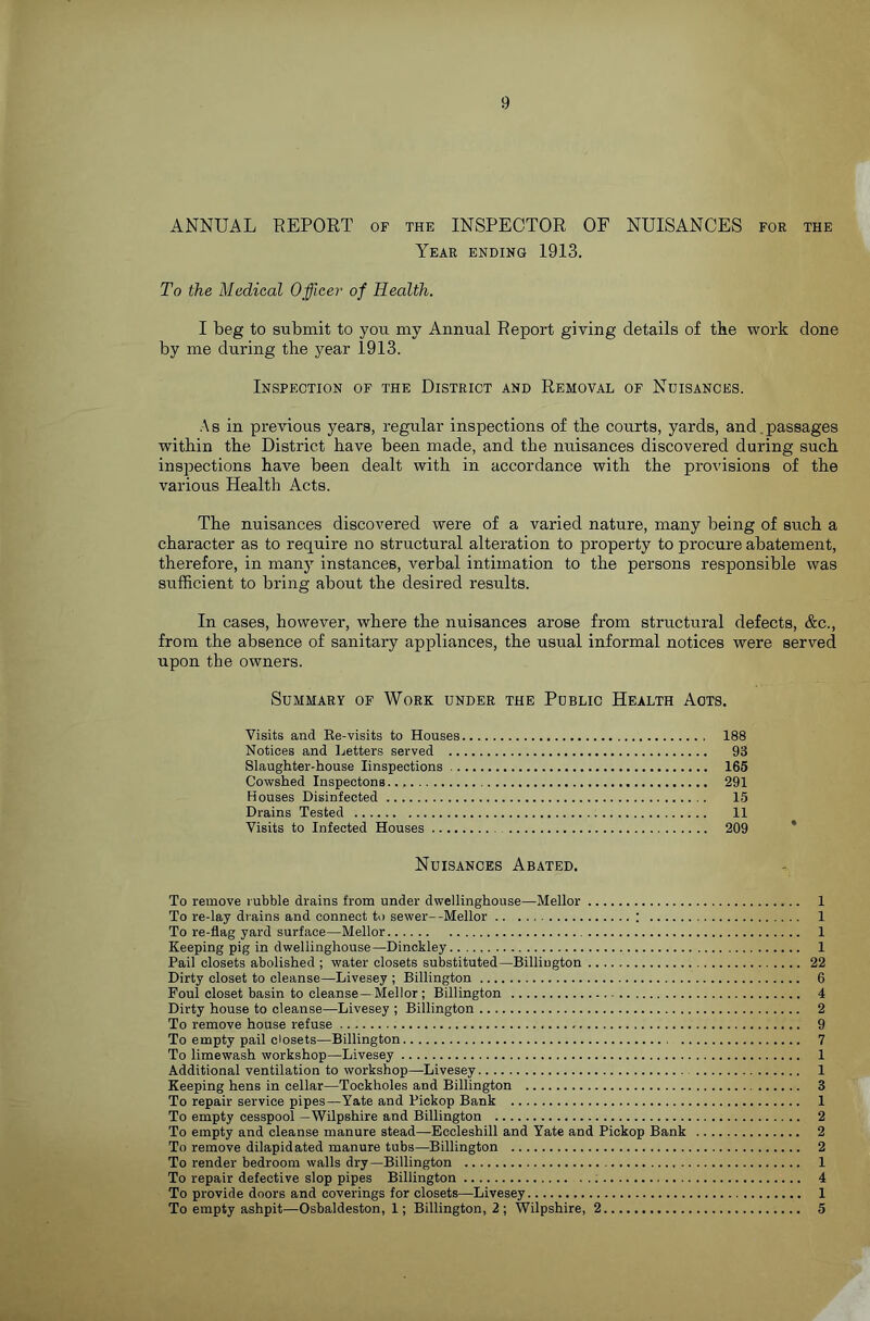 ANNUAL REPORT of the INSPECTOR OF NUISANCES for the Year ending 1913. To the Medical Officer of Health. I beg to submit to you my Annual Report giving details of the work done by me during the year 1913. Inspection of the District and Removal of Nuisances. .\s in previous years, regular inspections of the courts, yards, and.passages within the District have been made, and the nuisances discovered during such inspections have been dealt with in accordance with the provisions of the various Health Acts. The nuisances discovered were of a varied nature, many being of such a character as to require no structural alteration to property to procure abatement, therefore, in many instances, verbal intimation to the persons responsible was sufficient to bring about the desired results. In cases, however, where the nuisances arose from structural defects, &c., from the absence of sanitary appliances, the usual informal notices were served upon the owners. Summary of Work under the Public Health Acts. Visits and Ee-visits to Houses 188 Notices and Ijetters served 93 Slaughter-house linspections 165 Cowshed Inspectons 291 Houses Disinfected 15 Drains Tested 11 Visits to Infected Houses 209 Nuisances Abated. To remove rubble drains from under dwellinghouse—Mellor 1 To re-lay drains and connect to sewer—Mellor ; 1 To re-flag yard surface—Mellor 1 Keeping pig in dwellinghouse—Dinckley 1 Pail closets abolished ; water closets substituted—Billiugton 22 Dirty closet to cleanse—Livesey ; Billington 6 Foul closet basin to cleanse—Mellor ; Billington 4 Dirty house to cleanse—Livesey ; Billington 2 To remove house refuse 9 To empty pail closets—Billington 7 To limewash workshop—Livesey 1 Additional ventilation to workshop—Livesey 1 Keeping hens in cellar—Tockholes and Billington 3 To repair service pipes—Yate and Pickop Bank 1 To empty cesspool —Wilpshire and Billington 2 To empty and cleanse manure stead—Eccleshill and Yate and Pickop Bank 2 To remove dilapidated manure tubs—Billington 2 To render bedroom walls dry—Billington 1 To repair defective slop pipes Billington 4 To provide doors and coverings for closets—Livesey 1 To empty ashpit—Osbaldeston, 1; Billington, 2; Wilpshire, 2 5