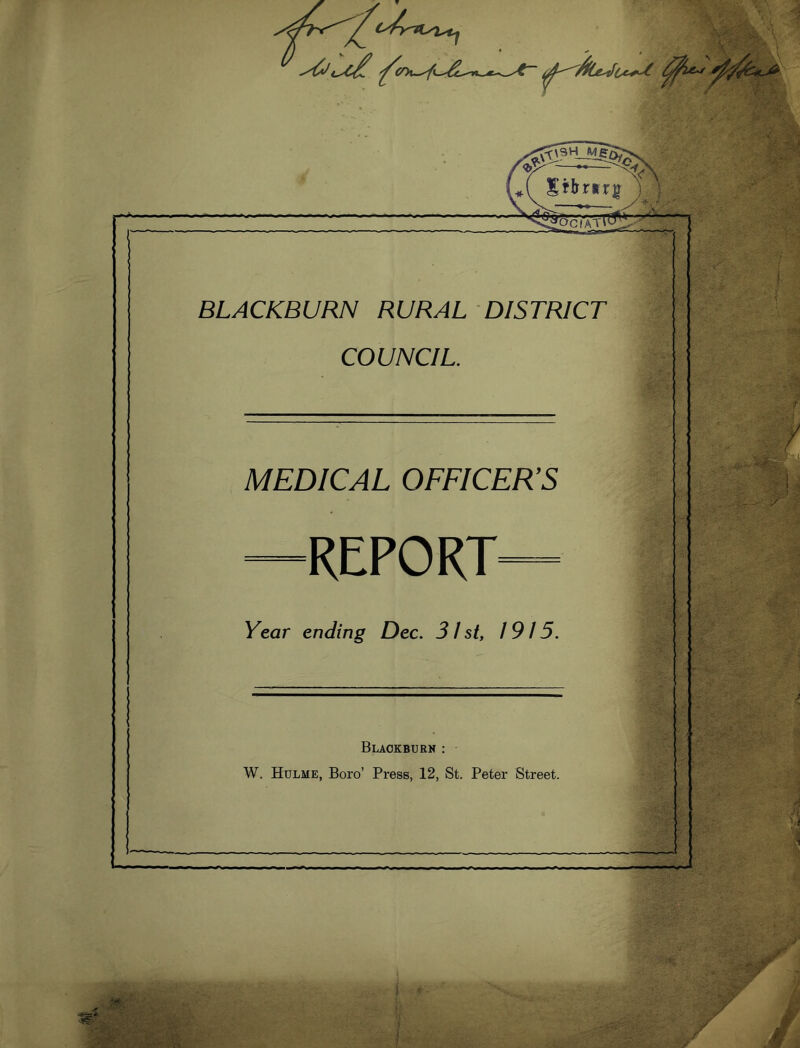 - Sil.r.r8''t' BLACKBURN RURAL DISTRICT COUNCIL. MEDICAL OFFICER’S REPORT Year ending Dec. 31 st, 1915. Blaokburh : W. Hulme, Boro’ Press, 12, St. Peter Street. p . , , ,... Mimi ■liC