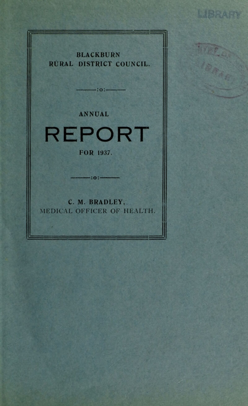 BLACKBURN RURAL DISTRICT COUNCIL. :o: ANNUAL REPORT FOR 1937. C. M. BRADLEY, MEDICAL OFFICER OF HEALTH.