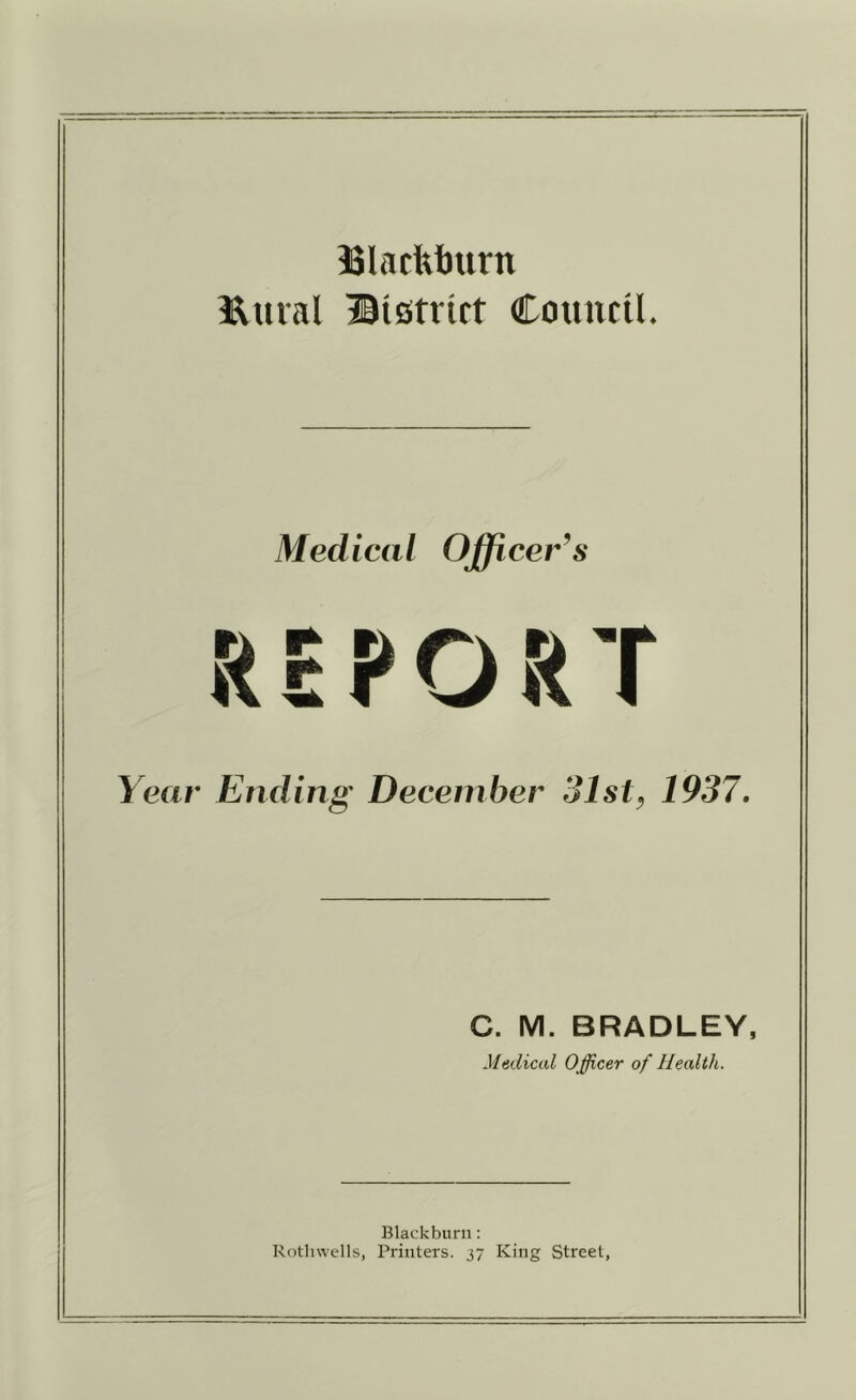 ISlacfeburn l^ural ©istnrt Council. Medical Officer’s REPORT Year Ending December 31st^ 1937» C. M. BRADLEY, Medical Officer of Health. Blackburn: Rothvvells, Printers. j7 King Street,