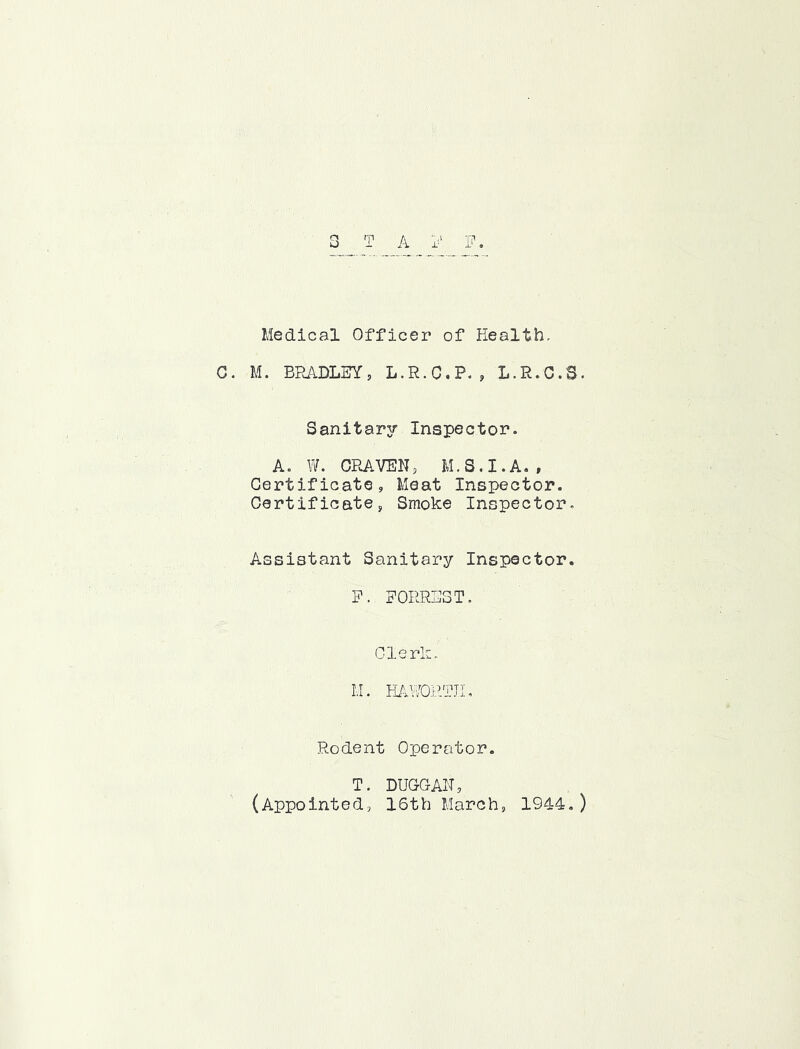 ii X- r\ O A 1? Medical Officer of Health- C. M. BRADLEY, L.R.C.P. , L.R.C.S. Sanitar3r Inspector. A. W. CPJlVEN, M.S.I.A. , Certificate, Meat Inspector. Certificate, Smoke Inspector. Assistant Sanitary Inspector. P. FORREST. Clerk. 1,1. HAVA)RTJI. Rodent Operator. T. DUGGAN, (Appointed, 16th March, 1944,)