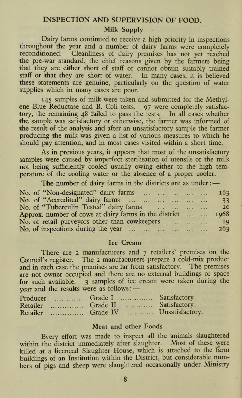 INSPECTION AND SUPERVISION OF FOOD. Milk Supply Dairy farms contmiued to receive a high priority in inspections throughout the year and a number of dairy farms were completely reconditioned. Cleanliness of dairy premises has not yet reached the pre-war standard, the chief reasons given by the farmers being tihat they are either short of staff or cannot obtain suitably trained staff or ithat they are short of water. In many cases, it is believed these statements are genuine, particularly on ±e question of water supplies which in many cases are poor. 145 samples of milk were taken and submitted for the Methyl- ene Blue Reductase and B. Coli tests. 97 were completely satisfac- tory, the remaining 48 faded to pass the tests. In all cases whether the sample was satisfactory or otherwise, the farmer was informed of the result of the analysis and after an unsatisfactory sample the farmer producing the milk was given a list of various measures to which he should pay attention, and in most cases visited within a short time. As in previous years, it appears 'that most of the unsatisfactory samples were caused by imperfect sterilisation of utensils or the milk not being sufficiently cooled usuaUy owing either to the high tem- perature of ithe cooling water or the absence of a proper cooler. The number of dairy farms in the districts are as under: — No. of “Non^designated” dairy farms 163 No. of “Accredited” dairy farms 33 No. of “Tubercuhn Tested” dairy farms 20 Approx, number of cows at dairy farms in the district 1968 No. of retail purveyors other than cowkeepers 19 No. of inspections during the year 263 Ice Cream There are 2 manufacturers and 7 retailers’ premises on the Council’s register. The 2 manufacturers prepare a cold-mix product and in each case the premises are far from satisfactory. The premises are not owner occupied and there are no external buildings or space for such available. 3 samples of ice cream were taken during the year and the results were as follows: — Producer Grade I Satisfactory. Retailer Grade II Satisfactory. Retailer Grade IV Unsatisfactory. Meat and other Foods Every effort was made to inspect all the animals slaughtered within the district immediately after slaughter. Most of these were killed at a licenced Slaughter House, which is attached to the farm buildings of an Institution within the District, but considerable num- bers of pigs and sheep were slaughtered occasionally under Ministry
