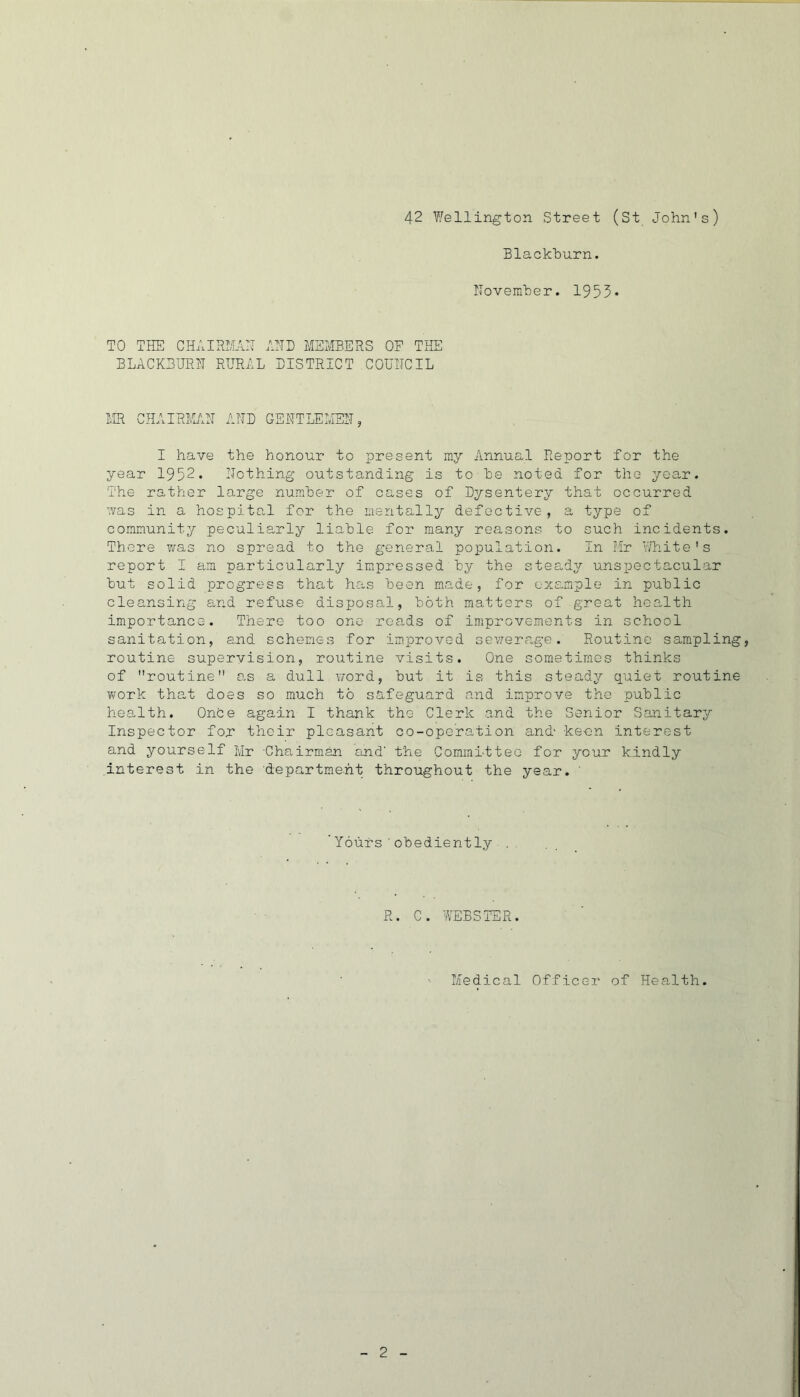 42 Wellington Street (St John's) Blackhurn. ITovemher. 1955* TO THE CHAIRim AHD MEMBERS OF THE BLACK3URH RURAL DISTRICT COUIICIL MR CHAIRMMHT AND GENTLEMEN, I have the honour to present my Annual Report for the year 1952. Nothing outstanding is to he noted for the year. The rather large number of cases of Dysentery that occurred was in a hospital for the mentally defective, a type of community peculiarly liable for many reasons to such incidents. There was no spread to the general population. In Mr White's report I am particularly impressed by the steady unspectacular but solid progress that has been made, for exs.mple in public cleansing and refuse disposal, both matters of great health importance. There too one reads of improvements in school sanitation, and schemes for improved sewerage. Routine sampling, routine supervision, routine visits. One sometimes thinks of routine ns a dull word, but it is this steady quiet routine work that does so much to safeguard and improve the public health. OnCe again I thank the Clerk and the Senior Sanitary Inspector for thoir pleasant co-oporation and- ke-on interest and yourself Mr Chairman and the Committee for your kindly interest in the department throughout the year. ' Yours’obediently R. C. WEBSTER. Medical Officer of Hea-lth.