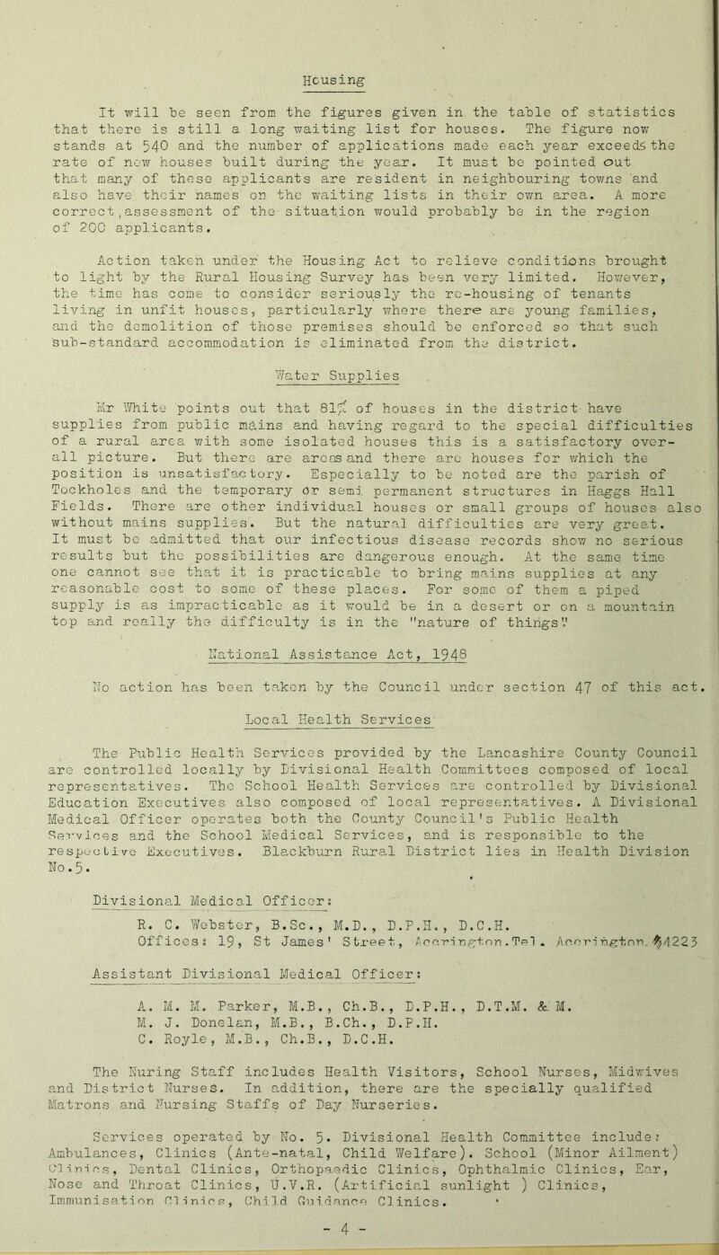 Housing It will He seen from the figures given in the table of statistics that there is still a long waiting list for houses. The figure now stands at 540 and the number of applications made each year exceeds the rate of now houses built during the year. It must be pointed out that many of these applicants are resident in neighbouring towns 'and a-lso have their names on the waiting lists in their own area,. A more correct,assessment of the situation wrould probably be in the region of 2G0 applicants. Action taken under the Housing Act to relieve conditions brought to light by the Rura,l Housing Survey has been very limited. However, the time has come to consider seriously the re-housing of tenants living in unfit houses, particularly v/here there are young families, and the demolition of those premises should be enforced so that such sub-standard accommodation is elim.inated from the district. 'Plater Supplies Mr ^Jhite points out that 815^ of houses in the district- have supplies from public mhins and having regard to the special difficulties of a rural area v/ith some isolated houses this is a satisfactory over- all picture. But there are areas and there arc houses for which the position is unsatisfactory. Especially to be noted are the parish of Tockholes and the temporary or semi permanent structures in Haggs Hall Fields. There are other individual houses or small groups of houses also without mains supplies. But the natural difficulties are very great. It must be admitted that our infectious disease records shov/ no serious results but the possibilities are dangerous enough. A.t the same time one cannot see that it is practicable to bring me,ins supplies at any reasonable cost to some of these places. For some of them a piped supply is as impracticable as it would be in a desert or on a mountain top and really the difficulty is in the nature of things'.' Hational Assistance Act, 194S Ho action has been taken by the Council under section 47 of this act. Local Health Services' The Public Health Services provided by the Lancashire County Council are controlled locally by Livisional Health Com.mittees composed of local representatives. The School Health Services are controlled by Divisional Education Executives also composed of local representatives. A Divisional Medical Officer operates both the County Council's Public Health Services and the School Medical Services, and is responsible to the residue Live Executives. Blackburn Rurs,! District lies in Health Division No. 5. Mvisiona.1 Medico.l Officers R. C. Webster, B.Sc., M.D., D.P.H., D.C.H. Offices s 19, St James' Stx-eet, Accri rgtnn. TeT . Ace-ririgtnn,'^/1223 Assistant Divisional Medical Officers A. M. M. Parker, M.B., Ch.B., D.P.H., D.T.M. &;M. I'A. J. Done Ian, IvMB., B.Ch., D.P.H. C. Royle, M.B., Ch.B., D.C.H. The During Staff includes Health Visitors, School Nurses, Midw'ives a.nd District Nurses. In addition, there are the specially qualified Matrons and Nursing Staffs of Day Nurseries. Services operated by No. 5* Divisional Health Com.mittee includes Ambulances, Clinics (Ante-natal, Child Welfare). School (Minor Ailment) (AT-iricR, Dental Clinics, Orthopaedic Clinics, Ophthalmic Clinics, Ear, Nose and Throat Clinics, 'J.V.R. (Artifici<al sunlight ) Clinics, Immunisation minios, Child Cuida.nce Clinics.