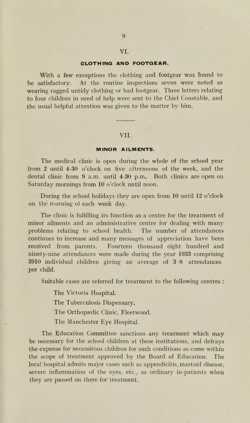 n VI. CLOTHING AND FOOTGEAR. With a few exceptions the clothing and footgear was found to be satisfactory. At the routine inspections seven were noted as wearing ragged untidy clothing or bad footgear. Three letters relating to four children in need of help were sent to the Chief Constable, and the usual helpful attention was given to the matter by him. VII. MINOR AILMENTS. The medical clinic is open during the whole of the school year from 2 until 4-30 o’clock on five afternoons of the week, and the dental clinic from 9 a.m. until 4-30 p.m. Both clinics are open on Saturday mornings from 10 o’clock until noon. During the school holidays they are open from 10 until 12 o’clock on the morning of each week day. The clinic is fulfilling its function as a centre for the treatment of minor ailments and an administrative centre for dealing with many problems relating to school health. The number of attendances continues to increase and many messages of appreciation have been received from parents. Fourteen thousand eight hundred and ninety-nine attendances were made during the year 1933 comprising 3910 individual children giving an average of 3 -8 attendances per child. Suitable cases are referred for treatment to the following centres : The Victoria Hospital. The Tuberculosis Dispensary. The Orthopaedic Clinic, Fleetwood. The Manchester Eye Hospital. The Education Committee sanctions any treatment which may be necessary for the school children at these institutions, and defrays the expense for necessitous children for such conditions as come within the scope of treatment approved by the Board of Education. The local hospital admits major cases such as appendicitis, mastoid disease, severe inflammation of the eyes, etc., as ordinary in-patients when they are passed on there for treatment,