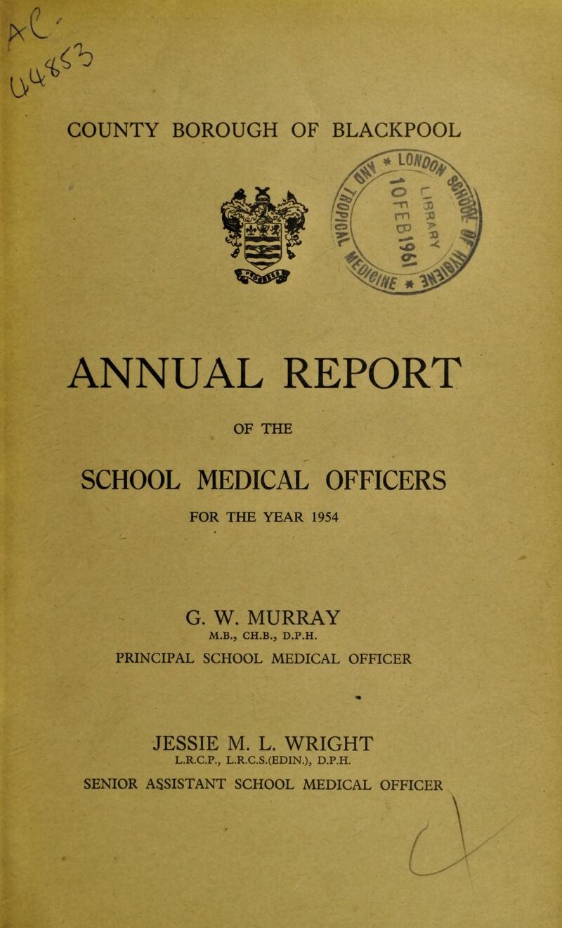 ’ ANNUAL REPORT OF THE * SCHOOL MEDICAL OFFICERS FOR THE YEAR 1954 G. W. MURRAY M.B., CH.B., D.P.H. PRINCIPAL SCHOOL MEDICAL OFFICER JESSIE M. L. WRIGHT L.R.C.P., L.R.C.S.(EDIN.), D.P.H.