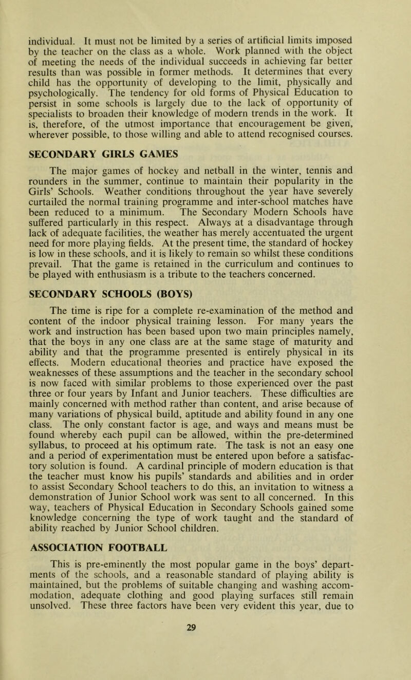 individual. It must not be limited by a series of artificial limits imposed by the teacher on the class as a whole. Work planned with the object of meeting the needs of the individual succeeds in achieving far better results than was possible in former methods. It determines that every child has the opportunity of developing to the limit, physically and psychologically. The tendency for old forms of Physical Education to persist in some schools is largely due to the lack of opportunity of specialists to broaden their knowledge of modern trends in the work. It is, therefore, of the utmost importance that encouragement be given, wherever possible, to those willing and able to attend recognised courses. SECONDARY GIRLS GAMES The major games of hockey and netball in the winter, tennis and rounders in the summer, continue to maintain their popularity in the Girls’ Schools. Weather conditions throughout the year have severely curtailed the normal training programme and inter-school matches have been reduced to a minimum. The Secondary Modern Schools have suffered particularly in this respect. Always at a disadvantage through lack of adequate facilities, the weather has merely accentuated the urgent need for more playing fields. At the present time, the standard of hockey is low in these schools, and it is likely to remain so whilst these conditions prevail. That the game is retained in the curriculum and continues to be played with enthusiasm is a tribute to the teachers concerned. SECONDARY SCHOOLS (BOYS) The time is ripe for a complete re-examination of the method and content of the indoor physical training lesson. For many years the work and instruction has been based upon two main principles namely, that the boys in any one class are at the same stage of maturity and ability and that the programme presented is entirely physical in its effects. Modern educational theories and practice have exposed the weaknesses of these assumptions and the teacher in the secondary school is now faced with similar problems to those experienced over the past three or four years by Infant and Junior teachers. These difficulties are mainly concerned with method rather than content, and arise because of many variations of physical build, aptitude and ability found in any one class. The only constant factor is age, and ways and means must be found whereby each pupil can be allowed, within the pre-determined syllabus, to proceed at his optimum rate. The task is not an easy one and a period of experimentation must be entered upon before a satisfac- tory solution is found. A cardinal principle of modern education is that the teacher must know his pupils’ standards and abilities and in order to assist Secondary School teachers to do this, an invitation to witness a demonstration of Junior School work was sent to all concerned. In this way, teachers of Physical Education in Secondary Schools gained some knowledge concerning the type of work taught and the standard of ability reached by Junior School children. ASSOCIATION FOOTBALL This is pre-eminently the most popular game in the boys’ depart- ments of the schools, and a reasonable standard of playing ability is maintained, but the problems of suitable changing and washing accom- modation, adequate clothing and good playing surfaces still remain unsolved. These three factors have been very evident this year, due to