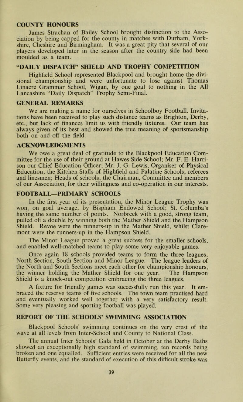 COUNTY HONOURS James Strachan of Bailey School brought distinction to the Asso- ciation by being capped for the county in matches with Durham, York- shire, Cheshire and Birmingham. It was a great pity that several of our players developed later in the season after the country side had been moulded as a team. “DAILY DISPATCH” SHIELD AND TROPHY COMPETITION Highfield School represented Blackpool and brought home the divi- sional championship and were unfortunate to lose against Thomas Linacre Grammar School, Wigan, by one goal to nothing in the All Lancashire “Daily Dispatch” Trophy Semi-Final. GENERAL REMARKS We are making a name for ourselves in Schoolboy Football. Invita- tions have been received to play such distance teams as Brighton, Derby, etc., but lack of finances limit us with friendly fixtures. Our team has always given of its best and showed the true meaning of sportsmanship both on and off the field. ACKNOWLEDGMENTS We owe a great deal of gratitude to the Blackpool Education Com- mittee for the use of their ground at Hawes Side School; Mr. F. E. Harri- son our Chief Education Officer; Mr. J. G. Lewis, Organiser of Physical Education; the Kitchen Staffs of Highfield and Palatine Schools; referees and linesmen; Heads of schools; the Chairman, Committee and members of our Association, for their willingness and co-operation in our interests. FOOTBALL—PRIMARY SCHOOLS In the first year of its presentation, the Minor League Trophy was won, on goal average, by Bispham Endowed School; St. Columba’s having the same number of points. Norbreck with a good, strong team, pulled oft' a double by winning both the Mather Shield and the Hampson Shield. Revoe were the runners-up in the Mather Shield, whilst Clare- mont were the runners-up in the Hampson Shield. The Minor League proved a great success for the smaller schools, and enabled well-matched teams to play some very enjoyable games. Once again 18 schools provided teams to form the three leagues; North Section, South Section and Minor League. The league leaders of the North and South Sections meet each other for championship honours, the winner holding the Mather Shield for one year. The Hampson Shield is a knock-out competition embracing the three leagues. A fixture for friendly games was successfully run this year. It em- braced the reserve teams of five schools. The town team practised hard and eventually worked well together with a very satisfactory result. Some very pleasing and sporting football was played. REPORT OF THE SCHOOLS’ SWIMMING ASSOCIATION Blackpool Schools’ swimming continues on the very crest of the wave at all levels from Inter-School and County to National Class. The annual Inter Schools’ Gala held in October at the Derby Baths showed an exceptionally high standard of swimming, ten records being broken and one equalled. Sufficient entries were received for all the new Butterfly events, and the standard of execution of this difficult stroke was