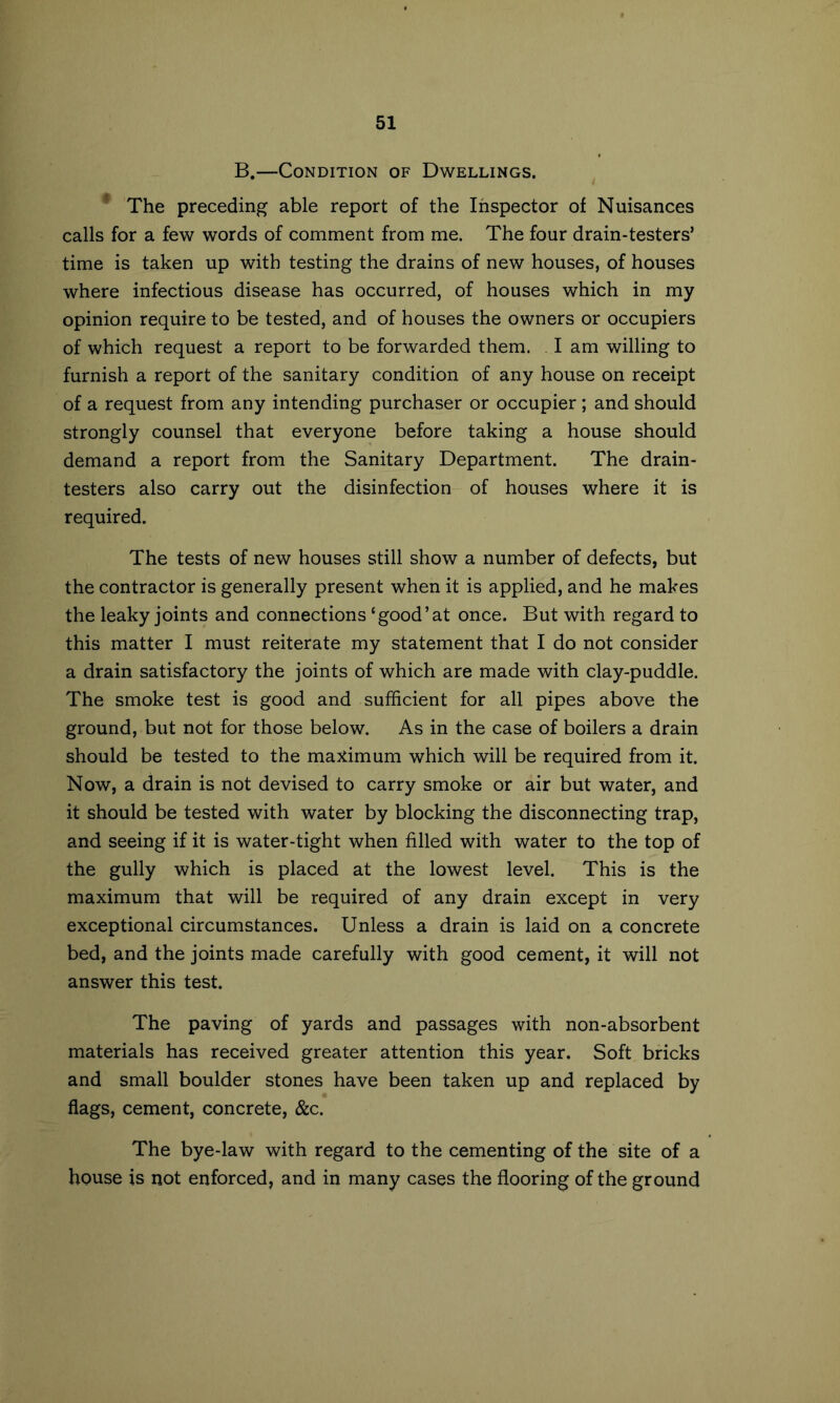 B.—Condition of Dwellings. * The preceding able report of the Inspector of Nuisances calls for a few words of comment from me. The four drain-testers’ time is taken up with testing the drains of new houses, of houses where infectious disease has occurred, of houses which in my opinion require to be tested, and of houses the owners or occupiers of which request a report to be forwarded them. . I am willing to furnish a report of the sanitary condition of any house on receipt of a request from any intending purchaser or occupier ; and should strongly counsel that everyone before taking a house should demand a report from the Sanitary Department. The drain- testers also carry out the disinfection of houses where it is required. The tests of new houses still show a number of defects, but the contractor is generally present when it is applied, and he makes the leaky joints and connections ‘good’at once. But with regard to this matter I must reiterate my statement that I do not consider a drain satisfactory the joints of which are made with clay-puddle. The smoke test is good and sufEcient for all pipes above the ground, but not for those below. As in the case of boilers a drain should be tested to the ma^timum which will be required from it. Now, a drain is not devised to carry smoke or air but water, and it should be tested with water by blocking the disconnecting trap, and seeing if it is water-tight when filled with water to the top of the gully which is placed at the lowest level. This is the maximum that will be required of any drain except in very exceptional circumstances. Unless a drain is laid on a concrete bed, and the joints made carefully with good cement, it will not answer this test. The paving of yards and passages with non-absorbent materials has received greater attention this year. Soft bricks and small boulder stones have been taken up and replaced by flags, cement, concrete, &c. The bye-law with regard to the cementing of the site of a house is not enforced, and in many cases the flooring of the ground