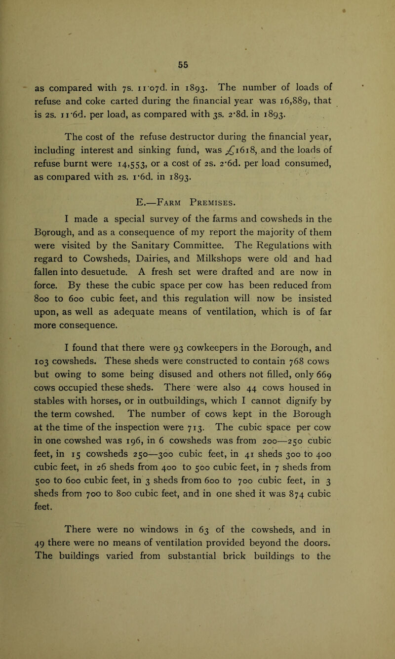 as compared with 7s, ii'o7d. in 1893. The number of loads of refuse and coke carted during the financial year was 16,889, that is 2s. ii-6d. per load, as compared with 3s. 2-8d. in 1893. The cost of the refuse destructor during the financial year, including interest and sinking fund, was ;^i6i8, and the loads of refuse burnt were i4>553, or a cost of 2s. 2*6d. per load consumed, as compared with 2s. i'6d. in 1893. E.—Farm Premises. I made a special survey of the farms and cowsheds in the Borough, and as a consequence of my report the majority of them were visited by the Sanitary Committee. The Regulations with regard to Cowsheds, Dairies, and Milkshops were old and had fallen into desuetude. A fresh set were drafted and are now in force. By these the cubic space per cow has been reduced from 800 to 600 cubic feet, and this regulation will now be insisted upon, as well as adequate means of ventilation, which is of far more consequence. I found that there were 93 cowkeepers in the Borough, and 103 cowsheds. These sheds were constructed to contain 768 cows but owing to some being disused and others not filled, only 669 cows occupied these sheds. There ’ were also 44 cows housed in stables with horses, or in outbuildings, which I cannot dignify by the term cowshed. The number of cows kept in the Borough at the time of the inspection were 713. The cubic space per cow in one cowshed was 196, in 6 cowsheds was from 200—250 cubic feet, in 15 cowsheds 250—300 cubic feet, in 41 sheds 300 to 400 cubic feet, in 26 sheds from 400 to 500 cubic feet, in 7 sheds from 500 to 600 cubic feet, in 3 sheds from 600 to 700 cubic feet, in 3 sheds from 700 to 800 cubic feet, and in one shed it was 874 cubic feet. There were no windows in 63 of the cowsheds, and in 49 there were no means of ventilation provided beyond the doors. The buildings varied from substantial brick buildings to the