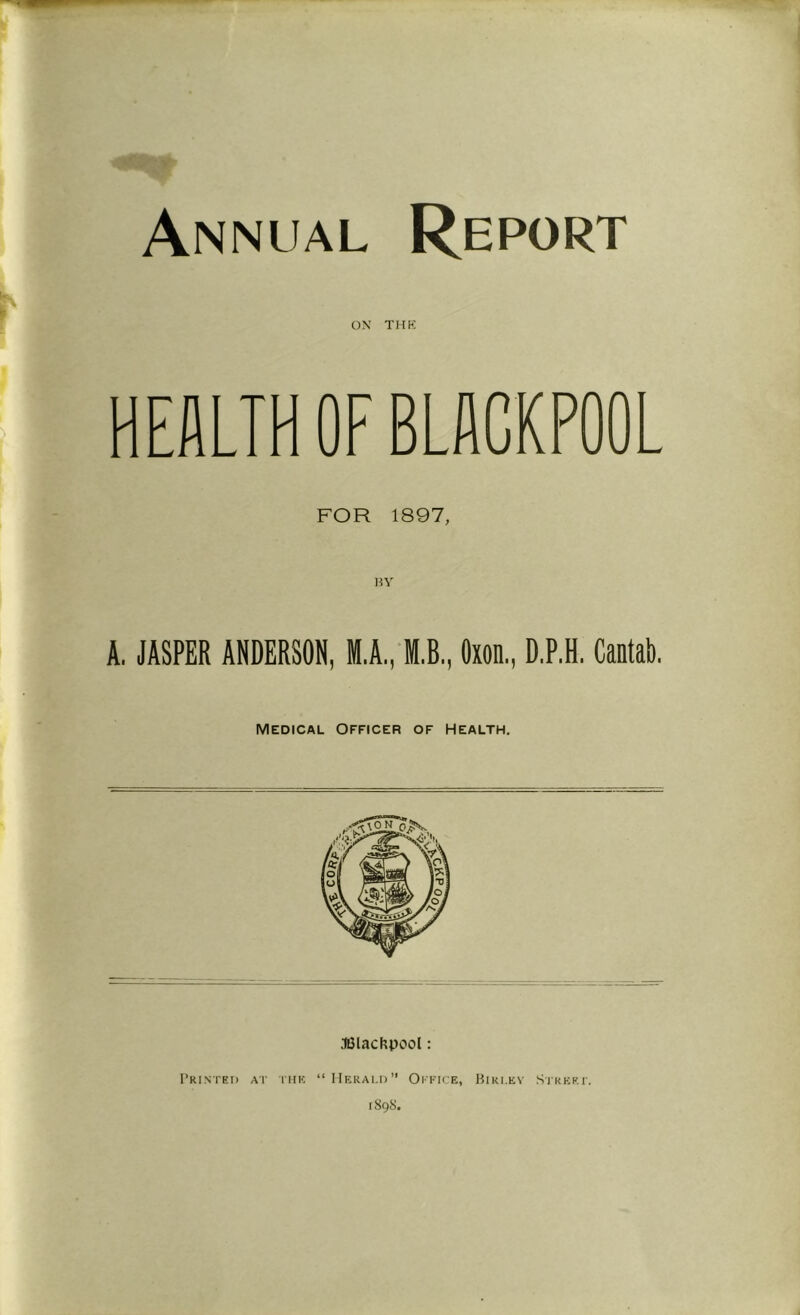 Annual Report ON THK HEALTH OF BLACKPOOL FOR 1897, A. JASPER ANDERSON, M.A'ffl.B., Oxon., D.P.H, Cantab. Medical Officer of Health. .IGlacfxpoot: rRINTED AT I'lIK “IIeRALD” Oi’FICE, BiRI.EY .SlREKl'. 1898.