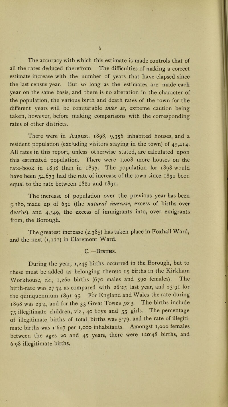 The accuracy with which this estimate is made controls that of all the rates deduced therefrom. The difficulties of making a correct estimate increase with the number of years that have elapsed since the last census year. But so long as the estimates are made each year on the same basis, and there is no alteration in the character of the population, the various birth and death rates of the town for the different years will be comparable inter se^ extreme caution being taken, however, before making comparisons with the corresponding rates of other districts. There were in August, 1898, 9,356 inhabited houses, and a resident population (excluding visitors staying in the town) of 45,414. All rates in this report, unless otherwise stated, are calculated upon this estimated population. There were 1,008 more houses on the rate-book in 1898 than in 1897. The population for 1898 would have been 34,673 had the rate of increase of the town since 1891 been equal to the rate between 1881 and 1891. The increase of population over the previous year has been 5,180, made up of 631 (the natural increase, excess of births over deaths), and 4,549, the excess of immigrants into, over emigrants from, the Borough. The greatest increase (2,385) has taken place in Foxhall Ward, and the next (1,1 ii) in Claremont Ward. C. —Births. During the year, 1,245 births occurred in the Borough, but to these must be added as belonging thereto 15 births in the Kirkham Workhouse, i.e., 1,260 births (670 males and 590 females). The birth-rate was 2774 as compared with 26'25 last year, and 23-91 for the quinquennium 1891-95. For England and Wales the rate during 1898 was 29-4, and for the 33 Great Towns 30-3. The births include 73 illegitimate children, viz., 40 boys and 33 girls. The percentage of illegitimate births of total births was 5-79. and the rate of illegiti- mate births was 1-607 per 1,000 inhabitants. Amongst 1,000 females between the ages 20 and 45 years, there were 120-48 births, and 6-98 illegitimate births.