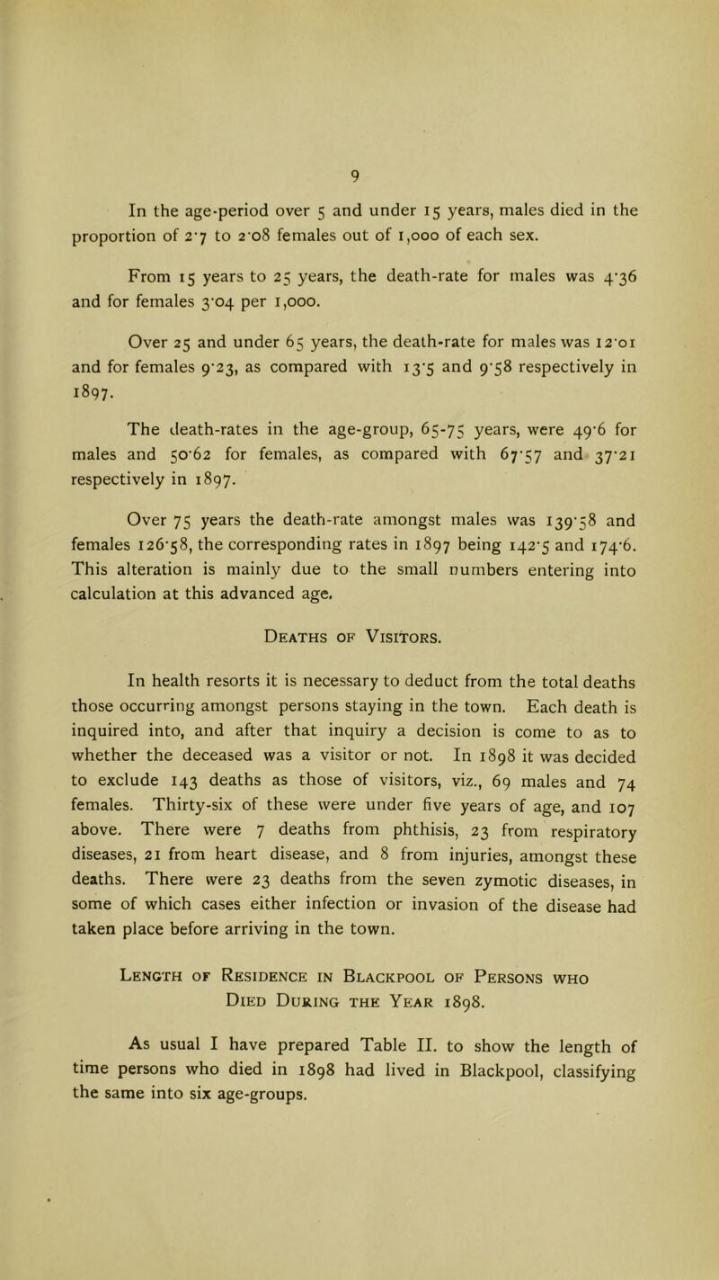 In the age-period over 5 and under 15 years, males died in the proportion of 2’7 to 2 08 females out of 1,000 of each sex. From 15 years to 25 years, the death-rate for males was 4‘36 and for females 3'04 per 1,000. Over 25 and under 65 years, the death-rate for males was 12 01 and for females 9'23, as compared with i3’5 and 9’58 respectively in 1897. The death-rates in the age-group, 65-75 years, were 49‘6 for males and 50 62 for females, as compared with 67’57 and 37’2i respectively in 1897. Over 75 years the death-rate amongst males was I39‘58 and females I26’58, the corresponding rates in 1897 being i42'5 and i74’6. This alteration is mainly due to the small numbers entering into calculation at this advanced age. Deaths of Visitors. In health resorts it is necessary to deduct from the total deaths those occurring amongst persons staying in the town. Each death is inquired into, and after that inquiry a decision is come to as to whether the deceased was a visitor or not. In 1898 it was decided to exclude 143 deaths as those of visitors, viz., 69 males and 74 females. Thirty-six of these were under five years of age, and 107 above. There were 7 deaths from phthisis, 23 from respiratory diseases, 21 from heart disease, and 8 from injuries, amongst these deaths. There were 23 deaths from the seven zymotic diseases, in some of which cases either infection or invasion of the disease had taken place before arriving in the town. Length of Residence in Blackpool of Persons who Died During the Year 1898. As usual I have prepared Table II. to show the length of time persons who died in 1898 had lived in Blackpool, classifying the same into six age-groups.