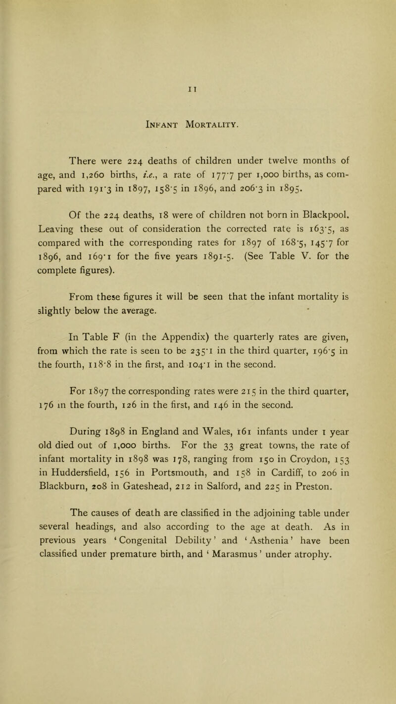 Infant Mortality. There were 224 deaths of children under twelve months of age, and 1,260 births, /.(?., a rate of 1777 per 1,000 births, as com- pared with I9i'3 in 1897, isS'S in 1896, and 206-3 in 1895. Of the 224 deaths, 18 were of children not born in Blackpool. Leaving these out of consideration the corrected rate is 163-5, compared with the corresponding rates for 1897 of 168-5, 145-7 for 1896, and 169-1 for the five years 1891-5. (See Table V. for the complete figures). From these figures it will be seen that the infant mortality is slightly below the average. In Table F (in the Appendix) the quarterly rates are given, from which the rate is seen to be 235-1 in the third quarter, 196-5 in the fourth, 118-8 in the first, and 104-1 in the second. For 1897 the corresponding rates were 215 in the third quarter, 176 m the fourth, 126 in the first, and 146 in the second. During 1898 in England and Wales, 161 infants under i year old died out of 1,000 births. For the 33 great towns, the rate of infant mortality in 1898 was 178, ranging from 150 in Croydon, 153 in Huddersfield, 156 in Portsmouth, and 158 in Cardiff, to 206 in Blackburn, 208 in Gateshead, 212 in Salford, and 225 in Preston. The causes of death are classified in the adjoining table under several headings, and also according to the age at death. As in previous years ‘ Congenital Debility ’ and ‘ Asthenia ’ have been classified under premature birth, and ‘ Marasmus ’ under atrophy.