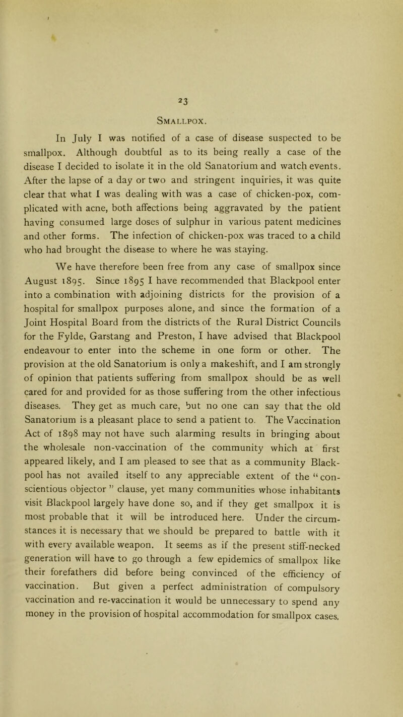 Smallpox. In July I was notified of a case of disease suspected to be smallpox. Although doubtful as to its being really a case of the disease I decided to isolate it in the old Sanatorium and watch events. After the lapse of a day or two and stringent inquiries, it was quite clear that what 1 was dealing with was a case of chicken-pox, com- plicated with acne, both affections being aggravated by the patient having consumed large doses of sulphur in various patent medicines and other forms. The infection of chicken-pox was traced to a child who had brought the disease to where he was staying. We have therefore been free from any case of smallpox since August 1895. Since 1895 I have recommended that Blackpool enter into a combination with adjoining districts for the provision of a hospital for smallpox purposes alone, and since the formation of a Joint Hospital Board from the districts of the Rural District Councils for the Fylde, Garstang and Preston, I have advised that Blackpool endeavour to enter into the scheme in one form or other. The provision at the old Sanatorium is only a makeshift, and I am strongly of opinion that patients suffering from smallpox should be as well cared for and provided for as those suffering from the other infectious diseases. They get as much care, but no one can say that the old Sanatorium is a pleasant place to send a patient to. The Vaccination Act of 1898 may not have such alarming results in bringing about the wholesale non-vaccination of the community which at first appeared likely, and I am pleased to see that as a community Black- pool has not availed itself to any appreciable extent of the “ con- scientious objector ” clause, yet many communities whose inhabitants visit Blackpool largely have done so, and if they get smallpox it is most probable that it will be introduced here. Under the circum- stances it is necessary that we should be prepared to battle with it with every available weapon. It seems as if the present stiff-necked generation will have to go through a few epidemics of smallpox like their forefathers did before being convinced of the efficiency of vaccination. But given a perfect administration of compulsory vaccination and re-vaccination it would be unnecessary to spend any money in the provision of hospital accommodation for smallpox cases.