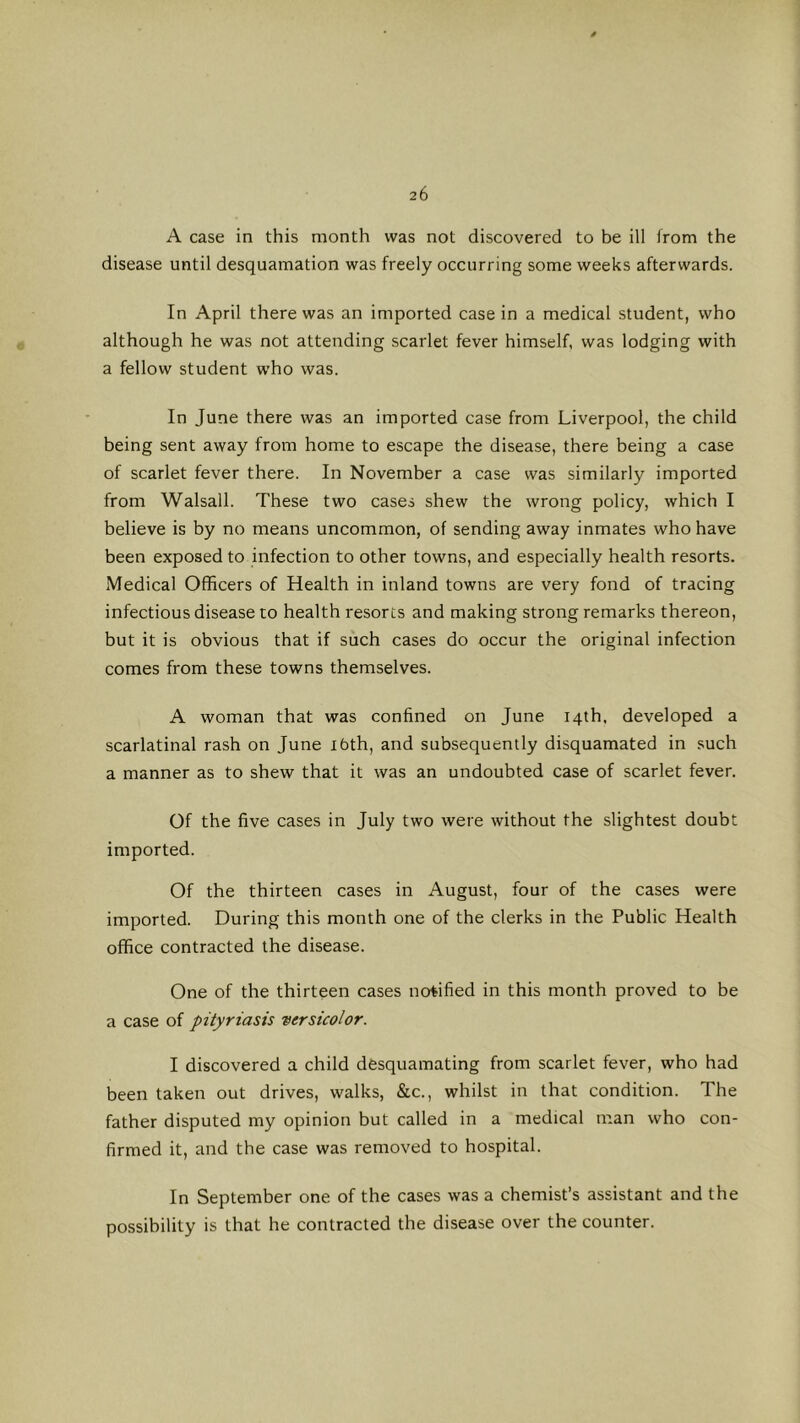 A case in this month was not discovered to be ill from the disease until desquamation was freely occurring some weeks afterwards. In April there was an imported case in a medical student, who although he was not attending scarlet fever himself, was lodging with a fellow student w’ho was. In June there was an imported case from Liverpool, the child being sent away from home to escape the disease, there being a case of scarlet fever there. In November a case was similarly imported from Walsall. These two cases shew the wrong policy, which I believe is by no means uncommon, of sending away inmates who have been exposed to infection to other towns, and especially health resorts. Medical Officers of Health in inland towns are very fond of tracing infectious disease to health resorts and making strong remarks thereon, but it is obvious that if such cases do occur the original infection comes from these towns themselves. A woman that was confined on June 14th. developed a scarlatinal rash on June ibth, and subsequently disquamated in such a manner as to shew that it was an undoubted case of scarlet fever. Of the five cases in July two were without the slightest doubt imported. Of the thirteen cases in August, four of the cases were imported. During this month one of the clerks in the Public Health office contracted the disease. One of the thirteen cases notified in this month proved to be a case of pityriasis versicolor. I discovered a child desquamating from scarlet fever, who had been taken out drives, walks, &c., whilst in that condition. The father disputed my opinion but called in a medical man who con- firmed it, and the case was removed to hospital. In September one of the cases was a chemist’s assistant and the possibility is that he contracted the disease over the counter.