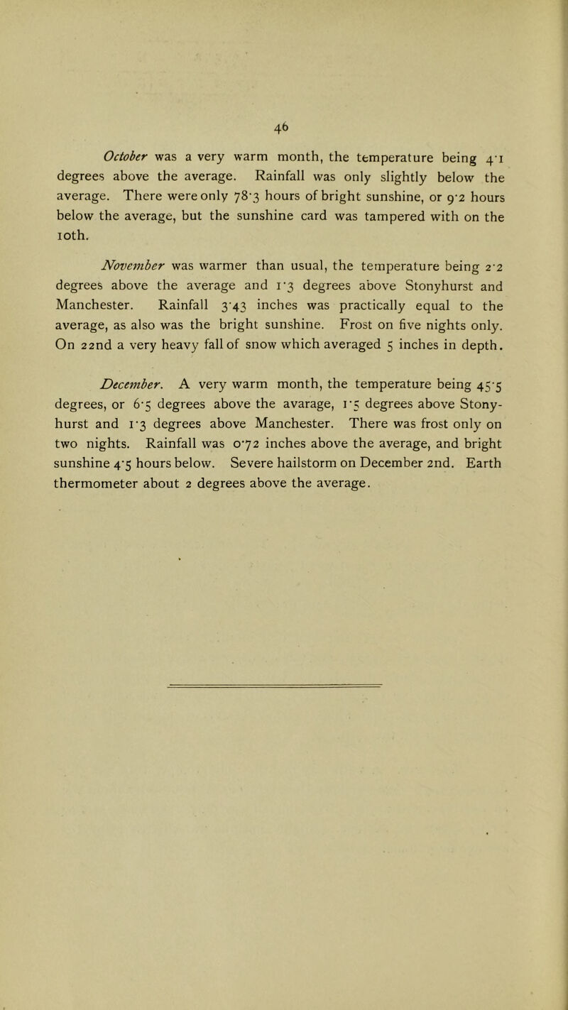 October was a very warm month, the temperature being 41 degrees above the average. Rainfall was only slightly below the average. There were only 78-3 hours of bright sunshine, or 9-2 hours below the average, but the sunshine card was tampered with on the 10th. November was warmer than usual, the temperature being 2'2 degrees above the average and i'3 degrees above Stonyhurst and Manchester. Rainfall 3^43 inches was practically equal to the average, as also was the bright sunshine. Frost on five nights only. On 22nd a very heavy fall of snow which averaged 5 inches in depth. December. A very warm month, the temperature being 45-5 degrees, or 6‘5 degrees above the avarage, r5 degrees above Stony- hurst and I‘3 degrees above Manchester. There was frost only on two nights. Rainfall was 072 inches above the average, and bright sunshine 4’5 hours below. Severe hailstorm on December 2nd. Earth thermometer about 2 degrees above the average.