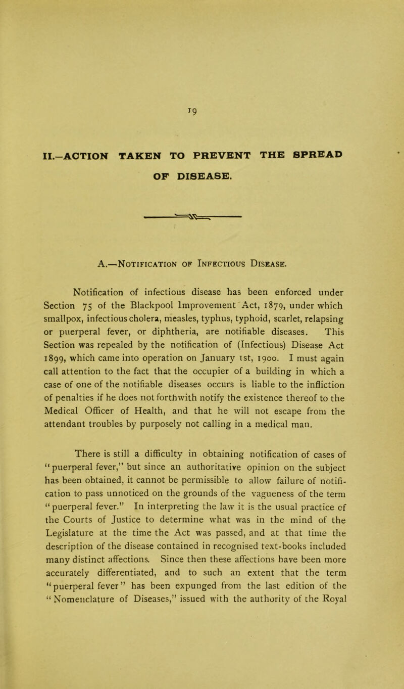 ^9 II.-ACTION TAKEN TO PREVENT THE SPREAD OF DISEASE. A.—Notification of Infectious Disease. Notification of infectious disease has been enforced under Section 75 of the Blackpool Improvement Act, 1879, under which smallpox, infectious cholera, measles, typhus, typhoid, scarlet, relapsing or puerperal fever, or diphtheria, are notifiable diseases. This Section was repealed by the notification of (Infectious) Disease Act 1899, which came into operation on January ist, 1900. I must again call attention to the fact that the occupier of a building in which a case of one of the notifiable diseases occurs is liable to the infliction of penalties if he does not forthwith notify the existence thereof to the Medical Officer of Health, and that he will not escape from the attendant troubles by purposely not calling in a medical man. There is still a difficulty in obtaining notification of cases of “puerperal fever,” but since an authoritative opinion on the subject has been obtained, it cannot be permissible to allow failure of notifi- cation to pass unnoticed on the grounds of the vagueness of the term “ puerperal fever.” In interpreting the law it is the usual practice of the Courts of Justice to determine what was in the mind of the Legislature at the time the Act was passed, and at that time the description of the disease contained in recognised text-books included many distinct affections. Since then these affections have been more accurately differentiated, and to such an extent that the term “puerperal fever” has been expunged from the last edition of the “ Nomenclature of Diseases,” issued with the authority of the Royal