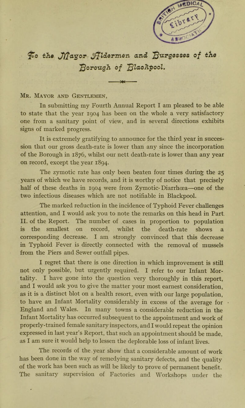 fo tho ^Idormen and '^urgessos of the '^oToizgh of '^laoKpool. Mr. Mayor and Gentlemen, In submitting my Fourth Annual Report I am pleased to be able to state that the year 1904 has been on the whole a very satisfactory one from a sanitary point of view, and in several directions exhibits signs of marked progress. It is extremely gratifying to announce for the third year in succes- sion that our gross death-rate is lower than any since the incorporation of the Borough in 1876, whilst our nett death-rate is lower than any year on record, except the year 1894. The zymotic rate has only been beaten four times during the 25 years of which we have records, and it is worthy of notice that precisely half of these deaths in 1904 were from Zymotic-Diarrhcea—one of the two infectious diseases which are not notifiable in Blackpool. The marked reduction in the incidence of Typhoid Fever challenges attention, and I would ask you to note the remarks on this head in Part. II. of the Report. The number of cases in proportion to population is the smallest on record, whilst the death-rate shows a corresponding decrease. I am strongly convinced that this decrease in Typhoid Fever is directly connected with the removal of mussels from the Piers and Sewer outfall pipes. I regret that there is one direction in which improvement is still not only possible, but urgently required. I refer to our Infant Mor- tahty. I have gone into the question very thoroughly in this report, and I would ask you to give the matter your most earnest consideration, as it is a distinct blot on a health resort, even with our large population, to have an Infant Mortality considerably in excess of the average for England and Wales. In many towns a considerable reduction in the Infant Mortality has occurred subsequent to the appointment and work of properly-trained female sanitary inspectors, and I would repeat the opinion expressed in last year’s Report, that such an appointment should be made, as I am sure it would help to lessen the deplorable loss of infant lives. The records of the year show that a considerable amount of work has been done in the way of remedying sanitary defects, and the quality of the work has been such as will be likely to prove of permanent benefit. The sanitary supervision of Factories and Workshops under the