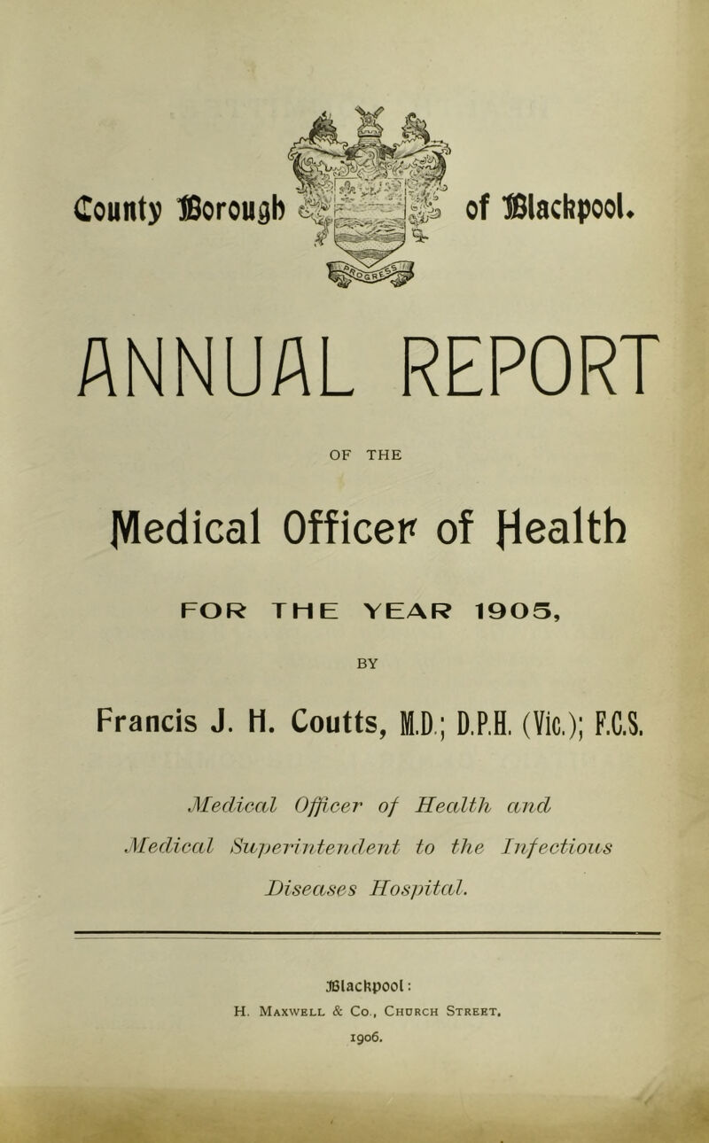 Count)) tSoroudb of BlacbpooU ANNUAL REPORT OF THE Medical Officer of Health FOR TME YEAR 1905, BY Francis J. H. Coutts, M.D.; D.P.H. (Vic.); F.C.S. Medical Officer of Health and Medical Sujjerintendent to the Infections Diseases Hospital. JBlachpool: H. Maxwell & Co., Chorch Street.