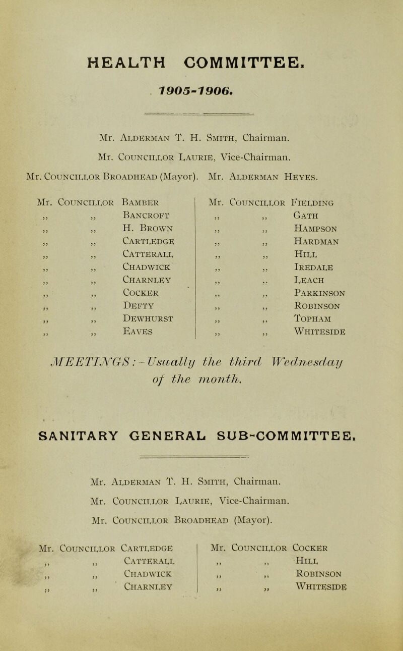 HEALTH COMMITTEE. 1905-1906. Mr. Alderman T. H. Smith, Chairman. Mr. Councillor IvAurie, Vice-Chairman. iMr. Councillor Bro.adhead (Mayor). Mr. Alderman Heyes. Mr. Councillor Bamber ,, ,, Bancroft ,, ,, H. Brown ,, ,, Cartledge ,, ,, Catterall ,, ,, Chadwick ,, ,, Charnley ,, ,, Cocker „ „ Defty ,, ,, Dewhurst ,, ,, Kaves Mr. Councillor Fielding „ ,, Oath ,, ,, HAMP.SON ,, ,, Hardman „ „ Hill ,, ,, Iredale ,, .. Beach ,, „ Parkinson ,, „ Robinson ,, ,, Topham ,, ,, Whiteside ME ETT,Y(hS:-Usually the third Weduesdaij of the month. SANITARY GENERAL SUB-COMMITTEE. Mr. Alderman T. H. Smith, Chairman. Mr. CouNCii.LOR Baurie, Vice-Chairman. Mr. Councillor Broadhead (Mayor). Mr. Councillor Cartledge ,, ,, Catterali. ,, „ Chadwick ,, ,, Charnley Mr. CouNciLi-OR Cocker „ ,, Hill ,, ,, Robinson „ „ Whiteside