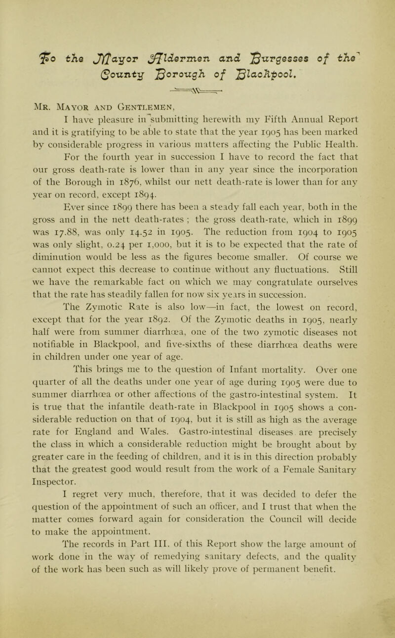 ^0 the SHla'gor ^Idermen and '^uvgesses of the^ (^ounti^ j^orough of '^laoKpool. Mr. M.'Wor .\nd Gentlemen, I hav^e pleasure iu^subiiiittiiig herewith my Fifth Annual Report and it is gratifying to be able to state that the year 1905 has been marked by considerable progress in various matters affecting the Public Health. For the fourth year in succession I have to record the fact that our gross death-rate is lower than in any year since the incorporation of the Borough in 1876, whilst our nett death-rate is lower than for any year on record, e.Ncept 1894. Fh'er since 1899 there has been a steady fall each 3^ear, both in the gross and in the nett death-rates ; the gross death-rate, which in 1899 was 17.88, was only 14.52 in 1905. The reduction from 1904 to 1905 was onh^ slight, 0.24 per 1,000, but it is to be expected that the rate of diminution would be less as the figures become smaller. Of course we cannot expect this decrease to continue without any fluctuations. Still we ha\-e the remarkable fact on which we may congratulate ourselves that the rate has steadih* fallen for now six years in succession. The Zymotic Rate is also low—in fact, the lowest on record, except that for the 3'ear 1892. Of the Zymotic deaths in 1905, nearly half were from summer diarrhcea, one of the two zymotic diseases not notifiable in Blackpool, and five-sixths of these diarrhoea deaths were in children under one year of age. This brings me to the question of Infant mortality. Over one quarter of all the deaths under one year of age during 1905 were due to summer diarrhoea or other affections of the gastro-intestinal system. It is true that the infantile death-rate in Blackpool in 1905 shows a con- siderable reduction on that of 1904, but it is still as high as the average rate for England and Wales. Gastro-intestinal diseases are precisel}^ the class in which a considerable reduction might be brought about by greater care in the feeding of children, and it is in this direction probably that the greatest good would result from the work of a Female Sanitary Inspector. I regret very much, therefore, that it was decided to defer the question of the appointment of such an officer, and I trust that when the matter comes forward again for consideration the Council will decide to make the appointment. The records in Part III. of this Report show the large amount of work done in the way of remedying sanitary defects, and the quality of the work has been such as will likely prove of permanent benefit.