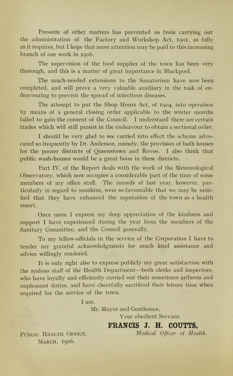 Pressure of other matters has prevented us from carrying out the administration of the Factory and Workshop Act, 1901, as fully as it requires, but I hope that more attention may be paid to this increasing branch of our work in igo6. The supervision of the food supplies of the town has been very thorough, and this is a matter of great importance in Blackpool. The much-needed extensions to the Sanatorium have now been completed, and will prove a very valuable auxiliary in the task of en- deavouring to prevent the spread of infectious diseases. The attempt to put the Shop Hours Act, of 1904, into operation by means of a general closing order applicable to the winter months failed to gain the consent of the Council. I understand there are certain trades which will still persist in the endeavour to obtain a sectional order. I should be very glad to see carried into effect the scheme advo- cated so frequently by Dr. Anderson, namely, the provision of bath houses for the poorer districts of Queenstown and Revoe. I also think that public wash-houses would be a great boon in these districts. Part IV. of the Report deals with the work of the Meteorological Observatory, which now occupies a considerable part of the time of some members of my office staff. The records of last year, however, par- ticularly in regard to sunshine, were so favourable that we may be satis- fied that they have enhanced the reputation of the town as a health resort. Once more I express my deep appreciation of the kindness and support I have experienced during the year from the members of the Sanitary Committee, and the Council generally. To my fellow-officials in the service of the Corporation I have to tender my grateful acknowledgments for much kind assistance and advice willingly rendered. It is only right also to express publicly my great satisfaction with the zealous staff of the Health Department—both clerks and inspectors, who have loyally and efficiently carried out their sometimes arduous and unpleasant duties, and have cheerfully sacrificed their leisure time when required for the service of the town. I am, Mr. Mayor and Gentlemen, Your obedient Servant, FRANCIS J. H. COUTTS, PuBijc Health Office, Medical Officer of Health. March, igo6.