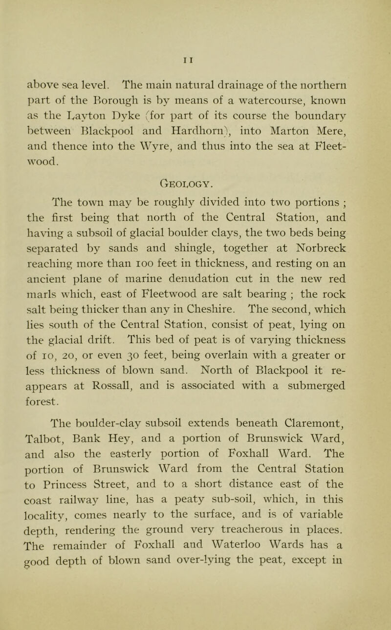 above sea level. The main natural drainage of the northern ])art of the Borough is by means of a watercourse, known as the Layton Dyke Dor part of its course the boundary between Blackpool and Hardhorn), into Marton Mere, and thence into the Wyre, and thus into the sea at Fleet- wood. Geology. The town may be roughly divided into two portions ; the first being that north of the Central Station, and having a subsoil of glacial boulder clays, the two beds being separated by sands and shingle, together at Norbreck reaching more than loo feet in thickness, and resting on an ancient plane of marine denudation cut in the new red marls which, east of Fleetwood are salt bearing ; the rock salt being thicker than any in Cheshire. The second, which lies south of the Central Station, consist of peat, lying on the glacial drift. This bed of peat is of varying thickness of 10, 20, or even 30 feet, being overlain with a greater or less thickness of blown sand. North of Blackpool it re- appears at Rossall, and is associated with a submerged forest. The boulder-clay subsoil extends beneath Claremont, Talbot, Bank Hey, and a portion of Brumswick Ward, and also the easterly portion of Foxhall Ward. The portion of Brunswick Ward from the Central Station to Princess Street, and to a short distance east of the coast railway line, has a peaty sub-soil, which, in this locality, comes nearly to the surface, and is of variable depth, rendering the ground very treacherous in places. The remainder of Foxhall and Waterloo Wards has a good depth of blown sand over-lying the peat, except in