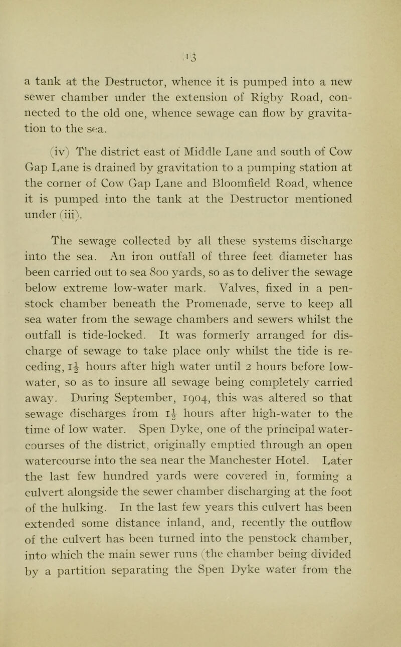 a tank at the Destructor, whence it is pumped into a new sewer chamber under the extension of Rigby Road, con- nected to the old one, whence sewage can flow by gravita- tion to the sea. (iv) The district east of Middle Dane and south of Cow Gap I.ane is drained by gravitation to a pumping station at the corner of Cow Gap Dane and Bloomfield Road, whence it is pumped into the tank at the Destructor mentioned under I'iiiX ✓ The sewage collected by all these systems discharge into the sea. An iron outfall of three feet diameter has been carried out to sea 800 ^mrds, so as to deliver the sewage below extreme low-water mark. Valves, fixed in a pen- stock chamber beneath the Promenade, serve to keep all sea water from the sewage chambers and sewers whilst the outfall is tide-locked. It was formerly arranged for dis- charge of sewage to take place only whilst the tide is re- ceding, id hours after high water until 2 hours before low- water, so as to insure all sewage being completely carried away. During September, 1904, this was altered so that sewage discharges from id hours after high-water to the time of low water. Spen Dyke, one of the principal water- courses of the district, originally emptied through an open watercourse into the sea near the Manchester Hotel. Dater the last few hundred yards were covered in, forming a culvert alongside the sewer chamber discharging at the foot of the hulking. In the last few years this culvert has been extended some distance inland, and, recentl}^ the outflow of the culvert has been turned into the penstock chamber, into which the main sewer runs (the chamber being divided by a partition separating the Spen Dyke water from the