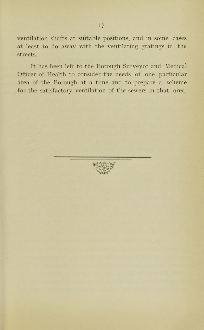 ventilation shafts at suitable positions, and in some cases at least to do away with the ventilating gratings in the streets. It has been left to the Borough vSurveyor and Medical Officer of Health to consider the needs of one particular area of the Borough at a time and to prepare a scheme for the satisfactory ventilation of the sewers in that area-