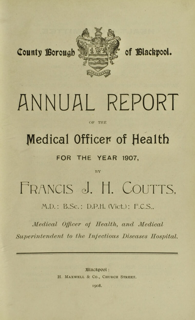 of ISiacbpooL ANNUAL REPORT OK THK IVIedical Officer of Health FOR THE YEAR 1907, BY TrANCIS ej. H. COUTTS, A\.D.; B.Sc.: D.P.IT. (Viet): R.C.S., Medical Officer of Health, and Medical \ Sa]>eriutendent to the Infectious Diseases Hospital. •leiachpool: H. Maxwell & Co., Church Street. 1908.