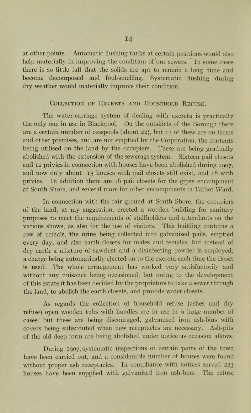 at other points. Automatic flushing tanks at certain positions would also help materially in im])roving the condition of'our sewers. In some cases there is so little fall that the solids are a])t to remain a long time and become decomposed and foul-smelling. vSystematic flushing during dry weather would materially improve their condition. Collection of Excreta and Household Refuse. The water-carriage system of dealing with excreta is practically the only one in use in Blackpool. On the outskirts of the Borough there are a certain number of cesspools (about 22), but 13 of these are on farms and other premises, and are not emptied by the Corporation, the contents being utilised on the land by the occupiers. These are being gradually abolished with the extension of the sewerage system. Sixteen pail closets and 12 privies in connection with houses have been abolished during 1907, and now only about 15 houses with pail closets still exist, and 18 with privies. In addition there are t6 pail closets for the gipsy encampment at South Shore, and several more for other encampments in Talbot Ward. In connection with the fair ground at South Shore, the occupiers of the land, at my suggestion, erected a wooden building for sanitary purposes to meet the requirements of stallholders and attendants on the various shows, as also for the use of visitors. This building contains a row of urinals, the urine being collected into galvanised pails, emptied every day, and also earth-closets for males and females, but instead of dry earth a mixture of sawdust and a disinfecting powder is employed, a charge being automatically ejected on to the excreta each time the closet is used. The whole arrangement has worked very satisfactorily and without any nuisance being occasioned, but owing to the development of this estate it has been decided b}^ the proprietors to take a sewer through the land, to abolish the earth closets, and provide water closets. As regards the collection of household refuse (ashes and dry refuse) open wooden tubs with handles are in use in a large number of cases, but these are being discouraged, galvanised iron ash-bins with covers being substituted when new receptacles are necessary. Ash-pits of the old deep form are being abolished under notice as occasion allows. During 1907, systematic inspections of certain parts of the town have been carried out, and a considerable number of houses were found without proper ash receptacles. In compliance with notices served 223 houses have been supplied with galvanised iron ash-bins. The refuse