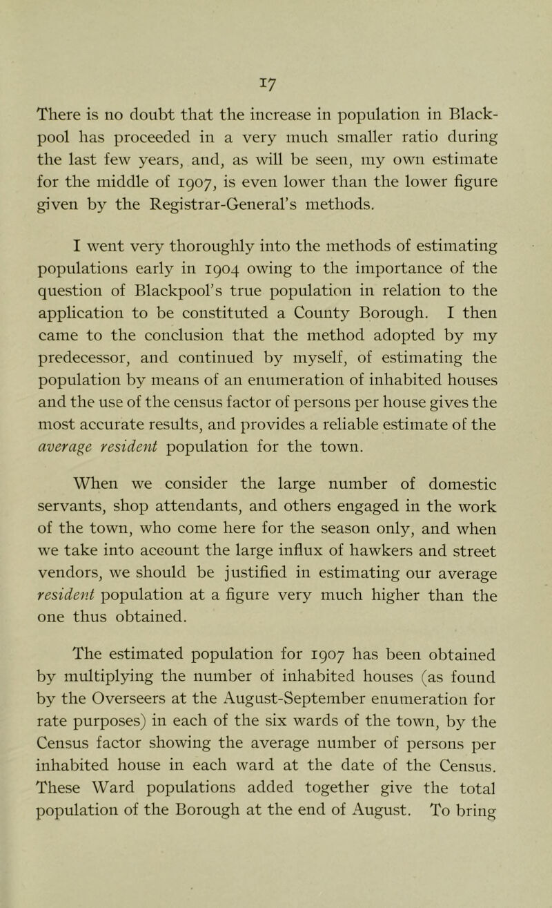 There is no doubt that the increase in population in Black- pool has proceeded in a very much smaller ratio during the last few years, and, as will be seen, my own estimate for the middle of 1907, is even lower than the lower figure given by the Registrar-General’s methods. I went very thoroughly into the methods of estimating populations early in 1904 owing to the importance of the question of Blackpool’s true population in relation to the application to be constituted a County Borough. I then came to the conclusion that the method adopted by my predecessor, and continued by myself, of estimating the population by means of an enumeration of inhabited houses and the use of the census factor of persons per house gives the most accurate results, and provides a reliable estimate of the average resident population for the town. When we consider the large number of domestic servants, shop attendants, and others engaged in the work of the town, who come here for the season only, and when we take into account the large influx of hawkers and street vendors, we should be justified in estimating our average resident population at a figure very much higher than the one thus obtained. The estimated population for 1907 has been obtained by multiplying the number of inhabited houses (as found by the Overseers at the August-September enumeration for rate purposes) in each of the six wards of the town, by the Census factor showing the average number of persons per inhabited house in each ward at the date of the Census. These Ward populations added together give the total population of the Borough at the end of August. To bring